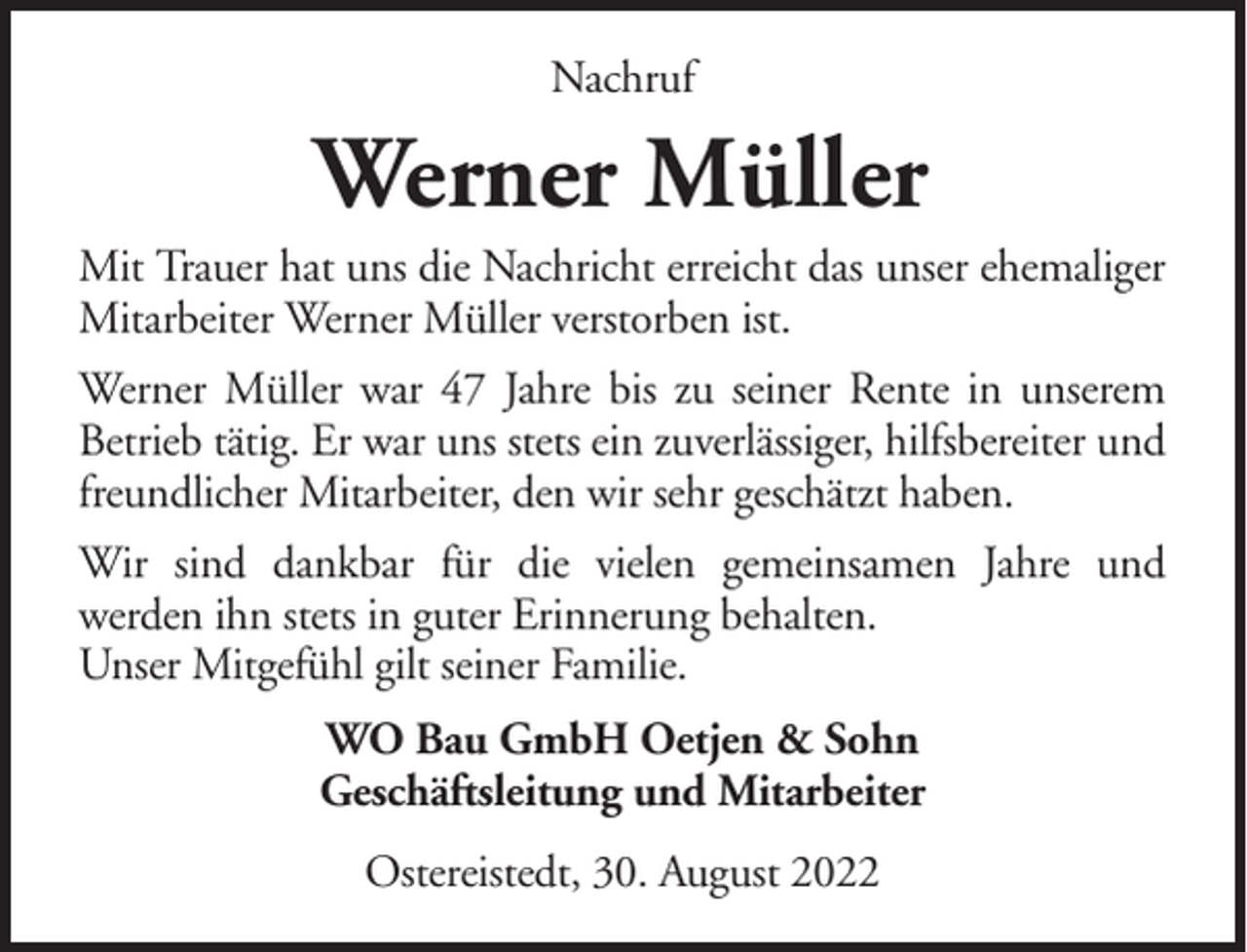 <p>Nachruf</p><p>Werner Müller<br />Mit Trauer hat uns die Nachricht erreicht das unser ehemaliger<br />Mitarbeiter Werner Müller verstorben ist.<br />Werner Müller war 47 Jahre bis zu seiner Rente in unserem<br />Betrieb tätig. Er war uns stets ein zuverlässiger, hilfsbereiter und<br />freundlicher Mitarbeiter, den wir sehr geschätzt haben.<br />Wir sind dankbar für die vielen gemeinsamen Jahre und<br />werden ihn stets in guter Erinnerung behalten.<br />Unser Mitgefühl gilt seiner Familie.<br />WO Bau GmbH Oetjen &amp; Sohn<br />Geschäftsleitung und Mitarbeiter<br />Ostereistedt, 30. August 2022</p>