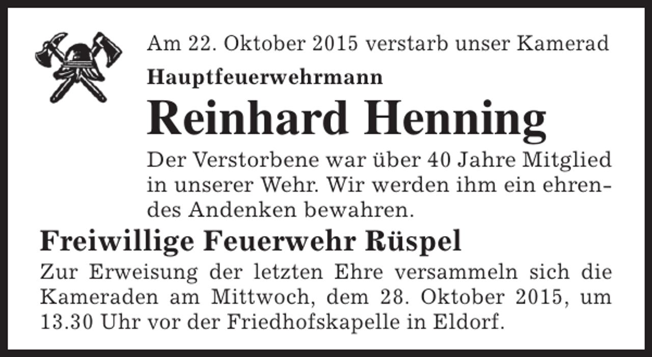 <p>Am 22. Oktober 2015 verstarb unser Kamerad<br />Hauptfeuerwehrmann</p><p>Reinhard Henning</p><p>Der Verstorbene war über 40 Jahre Mitglied<br />in unserer Wehr. Wir werden ihm ein ehrendes Andenken bewahren.</p><p>Freiwillige Feuerwehr Rüspel</p><p>Zur Erweisung der letzten Ehre versammeln sich die<br />Kameraden am Mittwoch, dem 28. Oktober 2015, um<br />13.30 Uhr vor der Friedhofskapelle in Eldorf.</p>