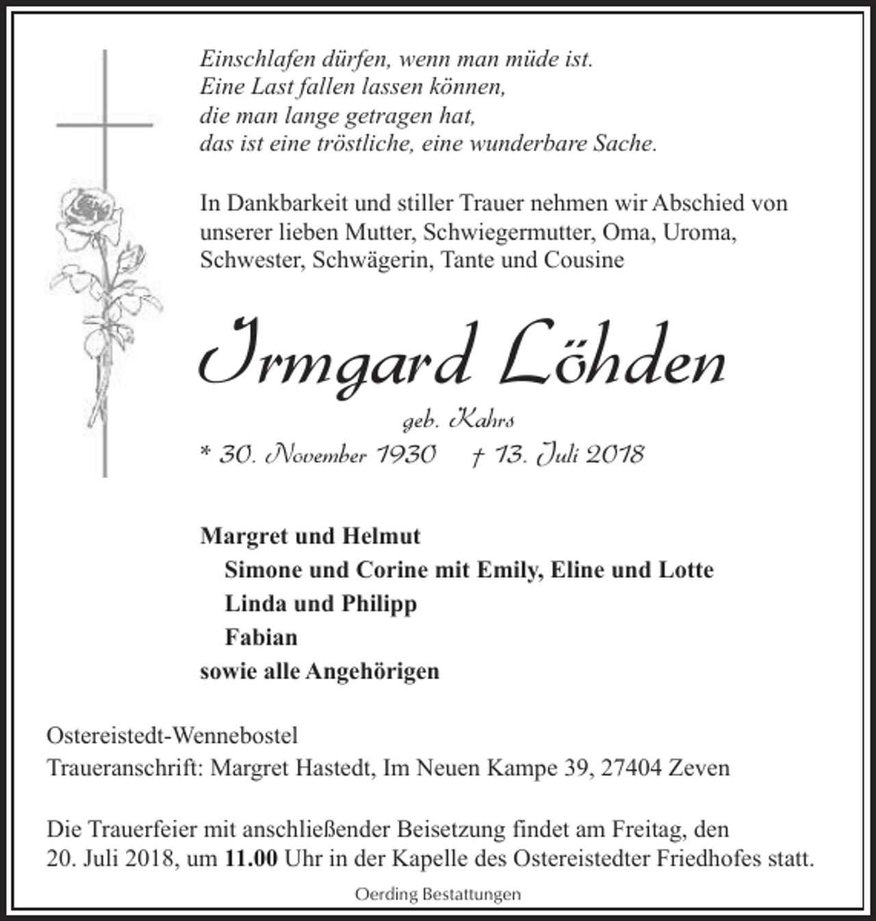 <p>Einschlafen dürfen, wenn man müde ist.<br />Eine Last fallen lassen können,<br />die man lange getragen hat,<br />das ist eine tröstliche, eine wunderbare Sache.<br />In Dankbarkeit und stiller Trauer nehmen wir Abschied von<br />unserer lieben Mutter, Schwiegermutter, Oma, Uroma,<br />Schwester, Schwägerin, Tante und Cousine</p><p>Irmgard Löhden<br />geb. Kahrs<br />* 30. November 1930 † 13. Juli 2018</p><p>Margret und Helmut<br />Simone und Corine mit Emily, Eline und Lotte<br />Linda und Philipp<br />Fabian<br />sowie alle Angehörigen<br />Ostereistedt-Wennebostel<br />Traueranschrift: Margret Hastedt, Im Neuen Kampe 39, 27404 Zeven<br />Die Trauerfeier mit anschließender Beisetzung findet am Freitag, den<br />20. Juli 2018, um 11.00 Uhr in der Kapelle des Ostereistedter Friedhofes statt.<br />Oerding Bestattungen</p>