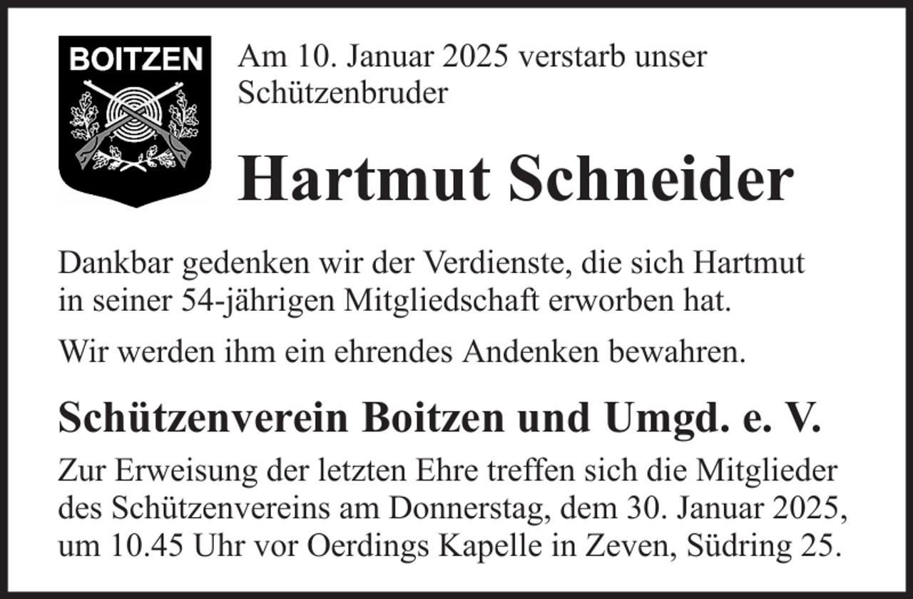 <p>Am 10. Januar 2025 verstarb unser<br />Schützenbruder</p><p>Hartmut Schneider<br />Dankbar gedenken wir der Verdienste, die sich Hartmut<br />in seiner 54-jährigen Mitgliedschaft erworben hat.<br />Wir werden ihm ein ehrendes Andenken bewahren.</p><p>Schützenverein Boitzen und Umgd. e. V.<br />Zur Erweisung der letzten Ehre treffen sich die Mitglieder<br />des Schützenvereins am Donnerstag, dem 30. Januar 2025,<br />um 10.45 Uhr vor Oerdings Kapelle in Zeven, Südring 25.</p>