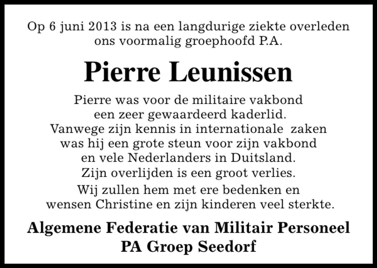 <p>Op 6 juni 2013 is na een langdurige ziekte overleden<br />ons voormalig groephoofd P.A.</p><p>Pierre Leunissen<br />Pierre was voor de militaire vakbond<br />een zeer gewaardeerd kaderlid.<br />Vanwege zijn kennis in internationale zaken<br />was hij een grote steun voor zijn vakbond<br />en vele Nederlanders in Duitsland.<br />Zijn overlijden is een groot verlies.<br />Wij zullen hem met ere bedenken en<br />wensen Christine en zijn kinderen veel sterkte.</p><p>Algemene Federatie van Militair Personeel<br />PA Groep Seedorf</p>