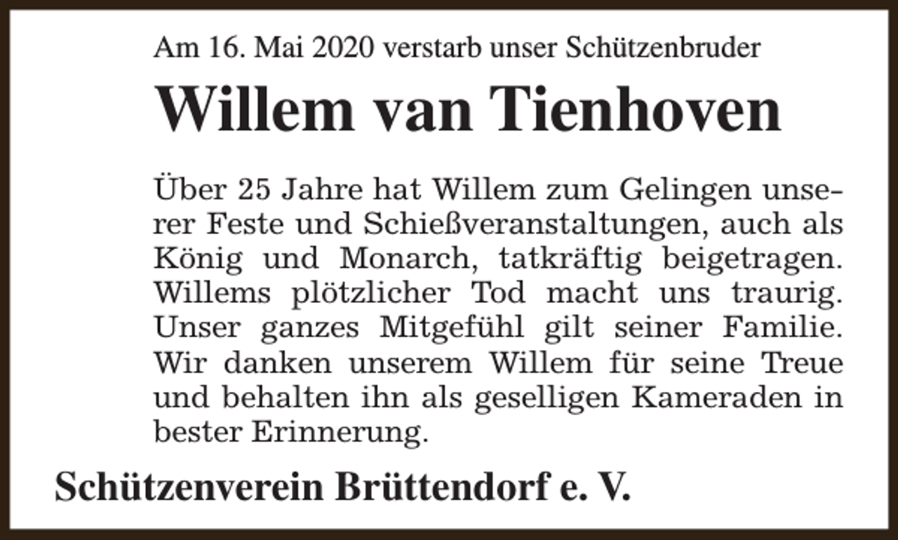 <p>Am 16. Mai 2020 verstarb unser Schützenbruder</p><p>Willem van Tienhoven<br />Über 25 Jahre hat Willem zum Gelingen unserer Feste und Schießveranstaltungen, auch als<br />König und Monarch, tatkräftig beigetragen.<br />Willems plötzlicher Tod macht uns traurig.<br />Unser ganzes Mitgefühl gilt seiner Familie.<br />Wir danken unserem Willem für seine Treue<br />und behalten ihn als geselligen Kameraden in<br />bester Erinnerung.</p><p>Schützenverein Brüttendorf e. V.</p>