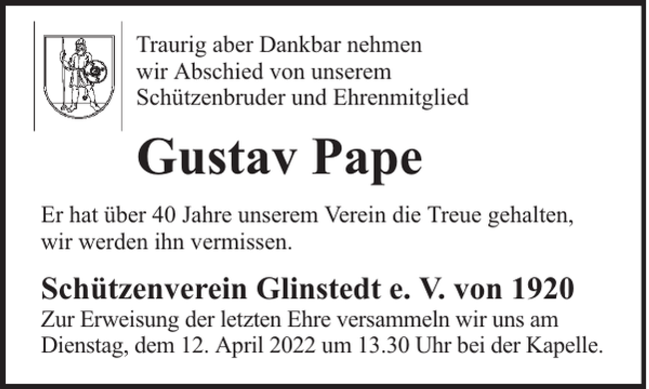 <p>Traurig aber Dankbar nehmen<br />wir Abschied von unserem<br />Schützenbruder und Ehrenmitglied</p><p>Gustav Pape<br />Er hat über 40 Jahre unserem Verein die Treue gehalten,<br />wir werden ihn vermissen.</p><p>Schützenverein Glinstedt e. V. von 1920</p><p>Zur Erweisung der letzten Ehre versammeln wir uns am<br />Dienstag, dem 12. April 2022 um 13.30 Uhr bei der Kapelle.</p>