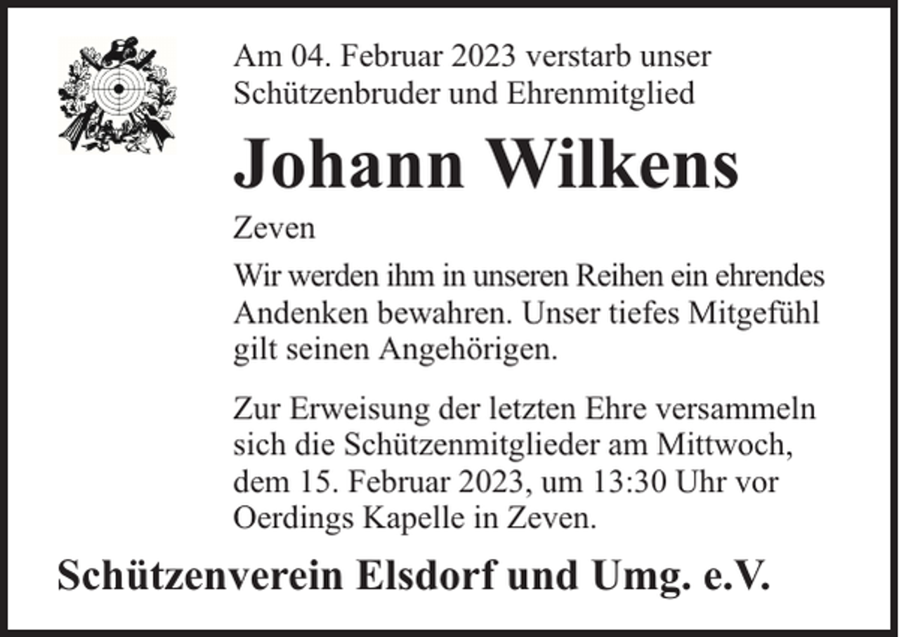 <p>Am 04. Februar 2023 verstarb unser<br />Schützenbruder und Ehrenmitglied</p><p>Johann Wilkens</p><p>Zeven<br />Wir werden ihm in unseren Reihen ein ehrendes<br />Andenken bewahren. Unser tiefes Mitgefühl<br />gilt seinen Angehörigen.<br />Zur Erweisung der letzten Ehre versammeln<br />sich die Schützenmitglieder am Mittwoch,<br />dem 15. Februar 2023, um 13:30 Uhr vor<br />Oerdings Kapelle in Zeven.</p><p>Schützenverein Elsdorf und Umg. e.V.</p>