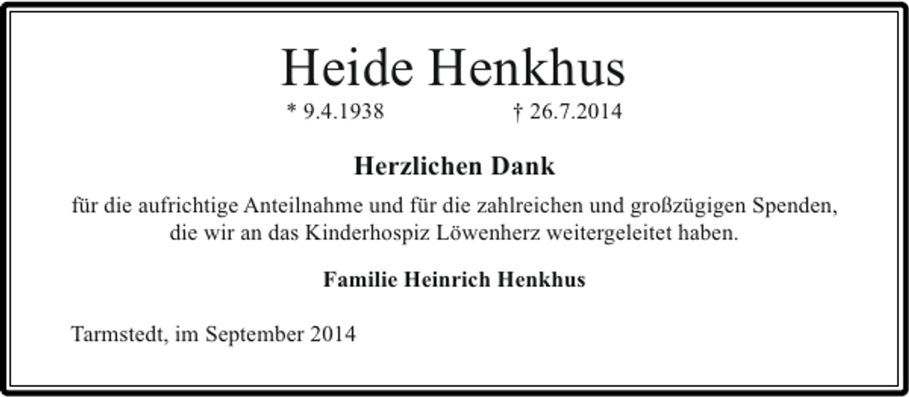 <p>Heide Henkhus<br />* 9.4.1938</p><p>† 26.7.2014</p><p>Herzlichen Dank<br />für die aufrichtige Anteilnahme und für die zahlreichen und großzügigen Spenden,<br />die wir an das Kinderhospiz Löwenherz weitergeleitet haben.<br />Familie Heinrich Henkhus<br />Tarmstedt, im September 2014</p>