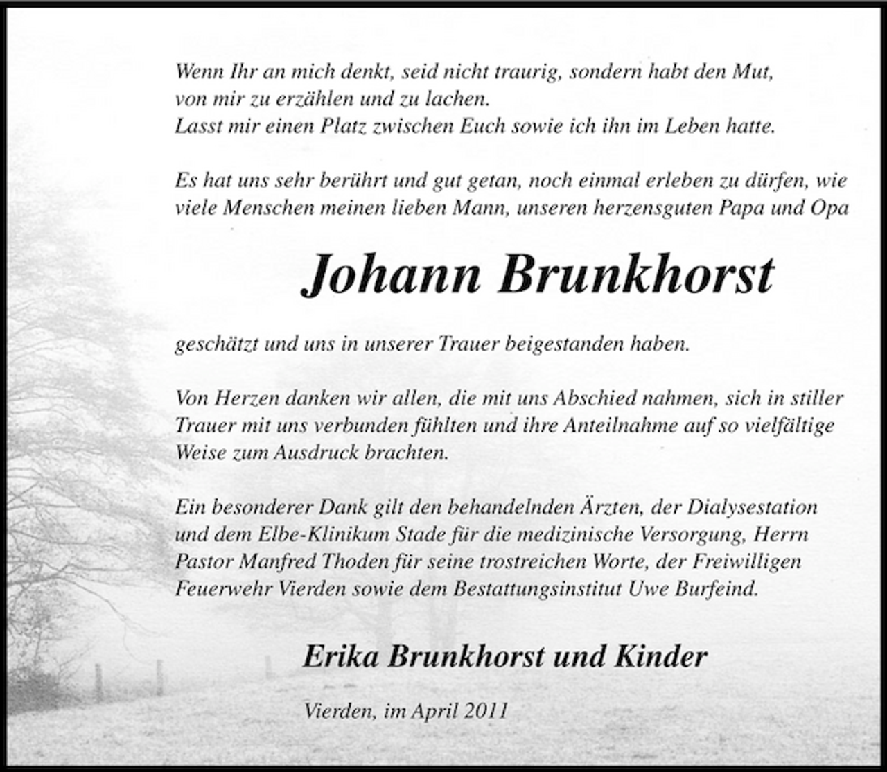 <p>Wenn Ihr an mich denkt, seid nicht traurig, sondern habt den Mut, von mir zu erzählen und zu lachen. Lasst mir einen Platz zwischen Euch sowie ich ihn im Leben hatte. Es hat uns sehr berührt und gut getan, noch einmal erleben zu dürfen, wie viele Menschen meinen lieben Mann, unseren herzensguten Papa und Opa</p><p>Johann Brunkhorst<br />geschätzt und uns in unserer Trauer beigestanden haben. Von Herzen danken wir allen, die mit uns Abschied nahmen, sich in stiller Trauer mit uns verbunden fühlten und ihre Anteilnahme auf so vielfältige Weise zum Ausdruck brachten. Ein besonderer Dank gilt den behandelnden Ärzten, der Dialysestation und dem Elbe-Klinikum Stade für die medizinische Versorgung, Herrn Pastor Manfred Thoden für seine trostreichen Worte, der Freiwilligen Feuerwehr Vierden sowie dem Bestattungsinstitut Uwe Burfeind.</p><p>Erika Brunkhorst und Kinder<br />Vierden, im April 2011</p>