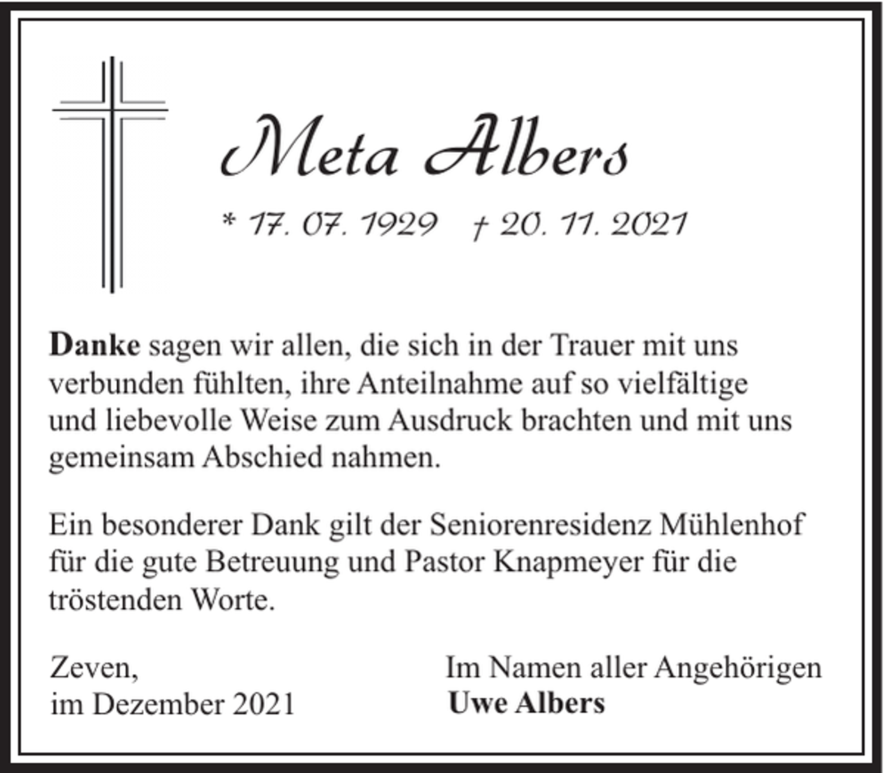 <p>Meta Albers</p><p>* 17. 07. 1929 † 20. 11. 2021<br />Danke sagen wir allen, die sich in der Trauer mit uns<br />verbunden fühlten, ihre Anteilnahme auf so vielfältige<br />und liebevolle Weise zum Ausdruck brachten und mit uns<br />gemeinsam Abschied nahmen.<br />Ein besonderer Dank gilt der Seniorenresidenz Mühlenhof<br />für die gute Betreuung und Pastor Knapmeyer für die<br />tröstenden Worte.<br />Zeven,<br />im Dezember 2021</p><p>Im Namen aller Angehörigen<br />Uwe Albers</p>