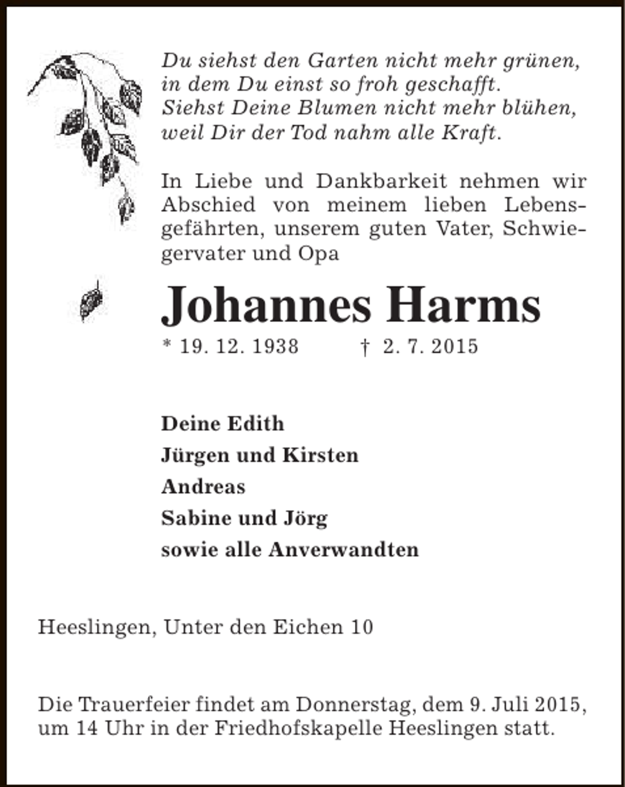 <p>Du siehst den Garten nicht mehr grünen,<br />in dem Du einst so froh geschafft.<br />Siehst Deine Blumen nicht mehr blühen,<br />weil Dir der Tod nahm alle Kraft.<br />In Liebe und Dankbarkeit nehmen wir<br />Abschied von meinem lieben Lebensgefährten, unserem guten Vater, Schwiegervater und Opa</p><p>Johannes Harms<br />* 19. 12. 1938</p><p>† 2. 7. 2015</p><p>Deine Edith<br />Jürgen und Kirsten<br />Andreas<br />Sabine und Jörg<br />sowie alle Anverwandten<br />Heeslingen, Unter den Eichen 10<br />Die Trauerfeier findet am Donnerstag, dem 9. Juli 2015,<br />um 14 Uhr in der Friedhofskapelle Heeslingen statt.</p>