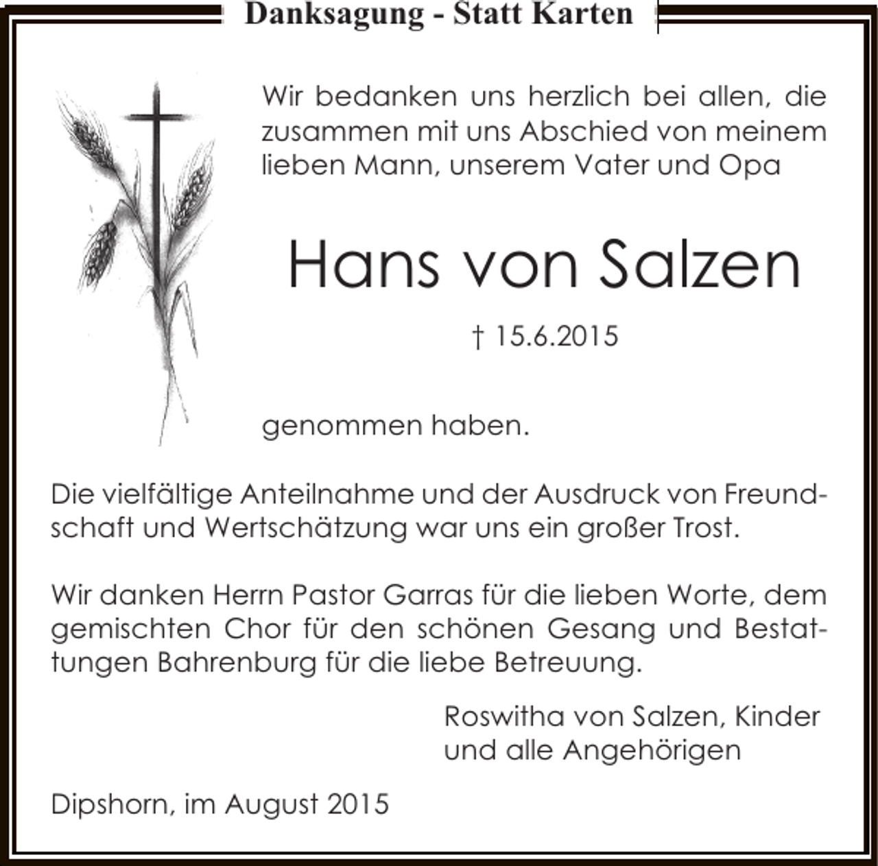 <p>Danksagung - Statt Karten<br />Wir bedanken uns herzlich bei allen, die<br />zusammen mit uns Abschied von meinem<br />lieben Mann, unserem Vater und Opa</p><p>Hans von Salzen<br />† 15.6.2015<br />genommen haben.<br />Die vielfältige Anteilnahme und der Ausdruck von Freundschaft und Wertschätzung war uns ein großer Trost.<br />Wir danken Herrn Pastor Garras für die lieben Worte, dem<br />gemischten Chor für den schönen Gesang und Bestattungen Bahrenburg für die liebe Betreuung.<br />Roswitha von Salzen, Kinder<br />und alle Angehörigen<br />Dipshorn, im August 2015</p>
