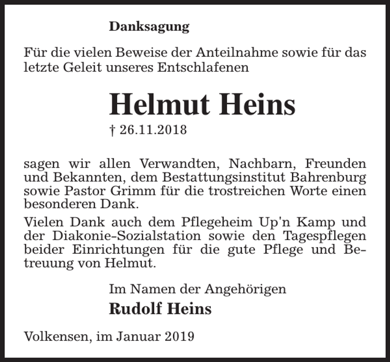 <p>Danksagung<br />Für die vielen Beweise der Anteilnahme sowie für das<br />letzte Geleit unseres Entschlafenen</p><p>Helmut Heins<br />† 26.11.2018</p><p>sagen wir allen Verwandten, Nachbarn, Freunden<br />und Bekannten, dem Bestattungsinstitut Bahrenburg<br />sowie Pastor Grimm für die trostreichen Worte einen<br />besonderen Dank.<br />Vielen Dank auch dem Pflegeheim Up'n Kamp und<br />der Diakonie-Sozialstation sowie den Tagespflegen<br />beider Einrichtungen für die gute Pflege und Betreuung von Helmut.<br />Im Namen der Angehörigen</p><p>Rudolf Heins<br />Volkensen, im Januar 2019</p>