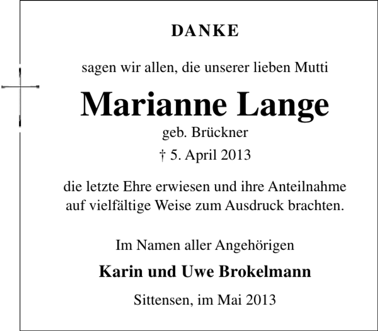 <p>DANKE<br />sagen wir allen, die unserer lieben Mutti</p><p>Marianne Lange<br />geb. Brückner</p><p>† 5. April 2013<br />die letzte Ehre erwiesen und ihre Anteilnahme<br />auf vielfältige Weise zum Ausdruck brachten.<br />Im Namen aller Angehörigen</p><p>Karin und Uwe Brokelmann<br />Sittensen, im Mai 2013</p>