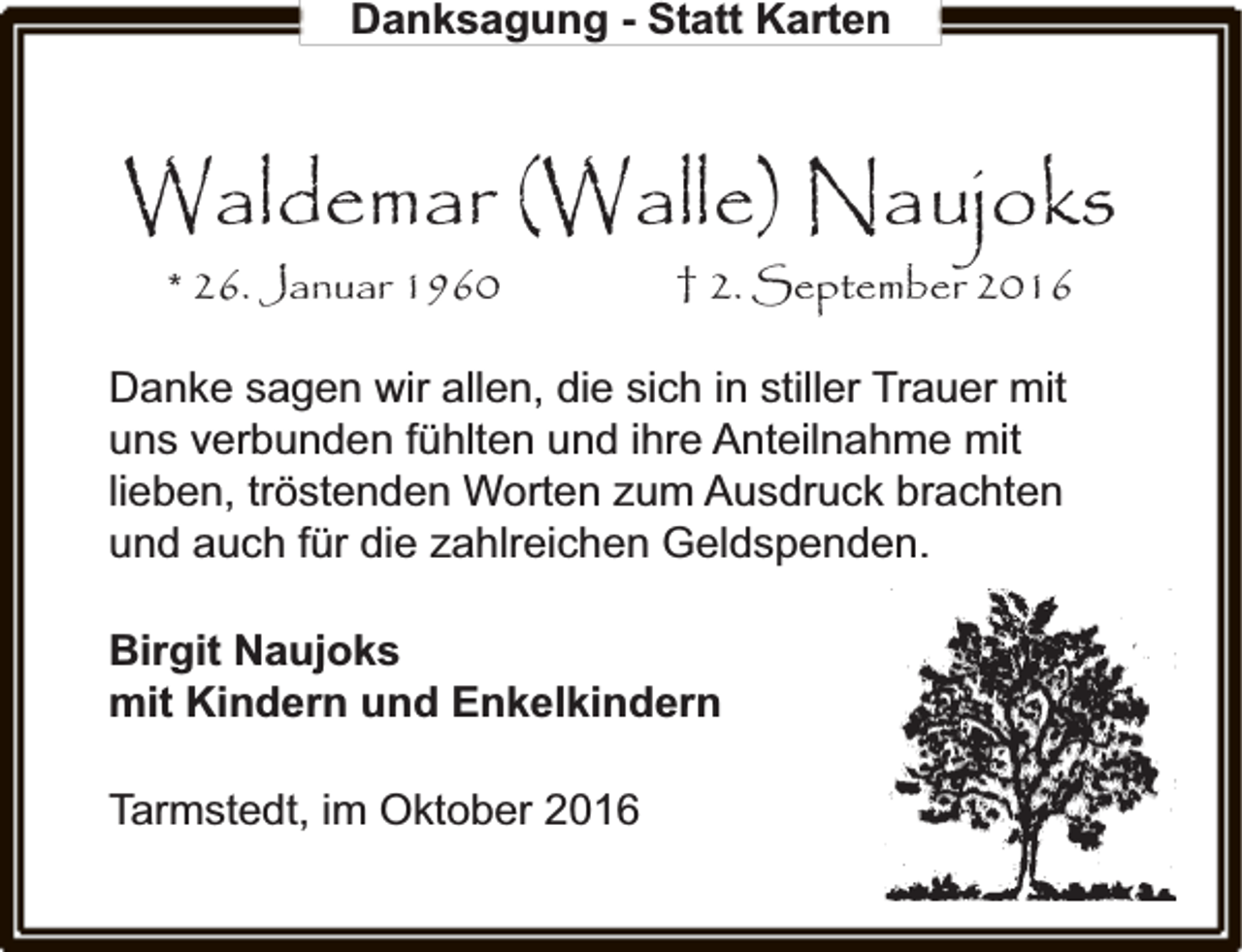 <p>Danksagung - Statt Karten</p><p>Waldemar (Walle) Naujoks<br />* 26. Januar 1960</p><p>† 2. September 2016</p><p>Danke sagen wir allen, die sich in stiller Trauer mit<br />uns verbunden fühlten und ihre Anteilnahme mit<br />lieben, tröstenden Worten zum Ausdruck brachten<br />und auch für die zahlreichen Geldspenden.<br />Birgit Naujoks<br />mit Kindern und Enkelkindern<br />Tarmstedt, im Oktober 2016</p>