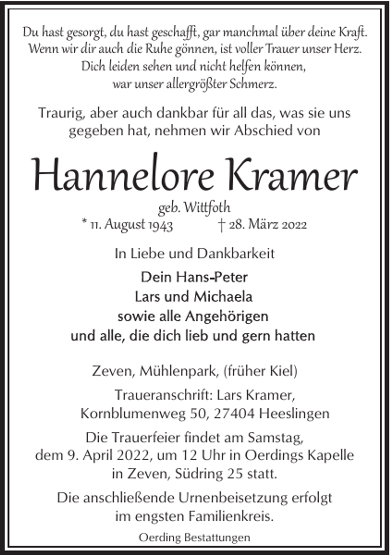 <p>Du hast gesorg%, du hast gescha), gar manchmal über deine Kraﬅ.<br />Wenn wir dir auch die Ruhe gönnen, ist voller Trauer unser Herz.<br />Dich leiden sehen und nicht helfen können,<br />war unser allerg2ößter Schmerz.<br />Traurig, aber auch dankbar für all das, was sie uns<br />gegeben hat, nehmen wir Abschied von</p><p>Hannelore Kramer<br />geb. Wifoth<br />* 11. Aug�st 1943<br />† 28. März 2022<br />In Liebe und Dankbarkeit</p><p>Zeven, Mühlenpark, (früher Kiel)<br />Traueranschrift: Lars Kramer,<br />Kornblumenweg 50, 27404 Heeslingen<br />Die Trauerfeier findet am Samstag,<br />dem 9. April 2022, um 12 Uhr in Oerdings Kapelle<br />in Zeven, Südring 25 statt.<br />Die anschließende Urnenbeisetzung erfolgt<br />im engsten Familienkreis.<br />Oerding Bestattungen</p>