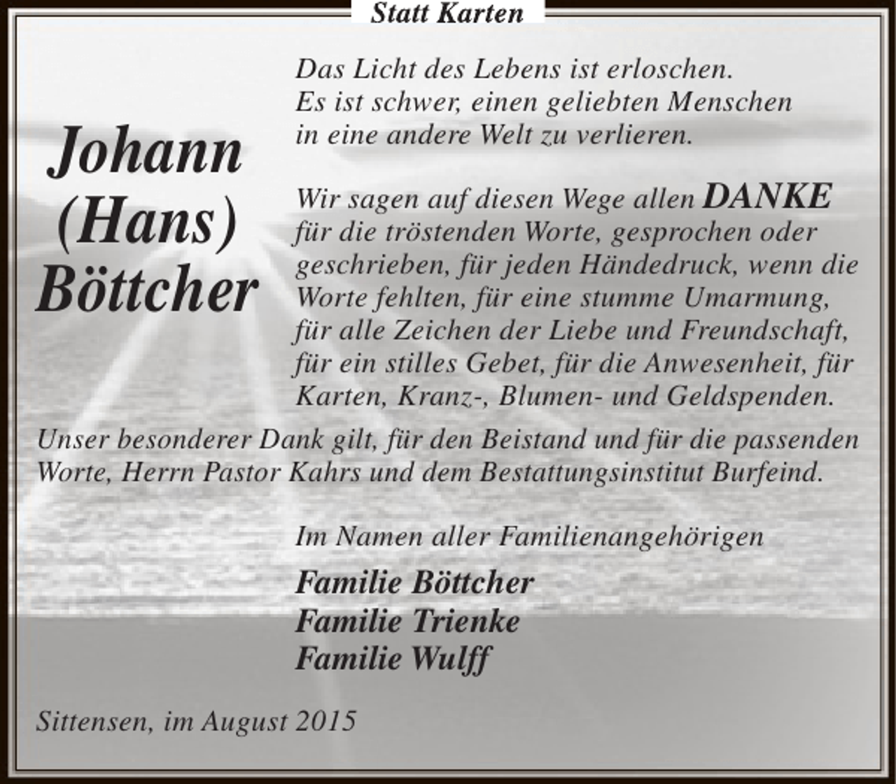 <p>Statt Karten</p><p>Johann<br />(Hans)<br />Böttcher</p><p>Das Licht des Lebens ist erloschen.<br />Es ist schwer, einen geliebten Menschen<br />in eine andere Welt zu verlieren.</p><p>Wir sagen auf diesen Wege allen DANKE<br />für die tröstenden Worte, gesprochen oder<br />geschrieben, für jeden Händedruck, wenn die<br />Worte fehlten, für eine stumme Umarmung,<br />für alle Zeichen der Liebe und Freundschaft,<br />für ein stilles Gebet, für die Anwesenheit, für<br />Karten, Kranz-, Blumen- und Geldspenden.<br />Unser besonderer Dank gilt, für den Beistand und für die passenden<br />Worte, Herrn Pastor Kahrs und dem Bestattungsinstitut Burfeind.<br />Im Namen aller Familienangehörigen</p><p>Familie Böttcher<br />Familie Trienke<br />Familie Wulff<br />Sittensen, im August 2015</p>