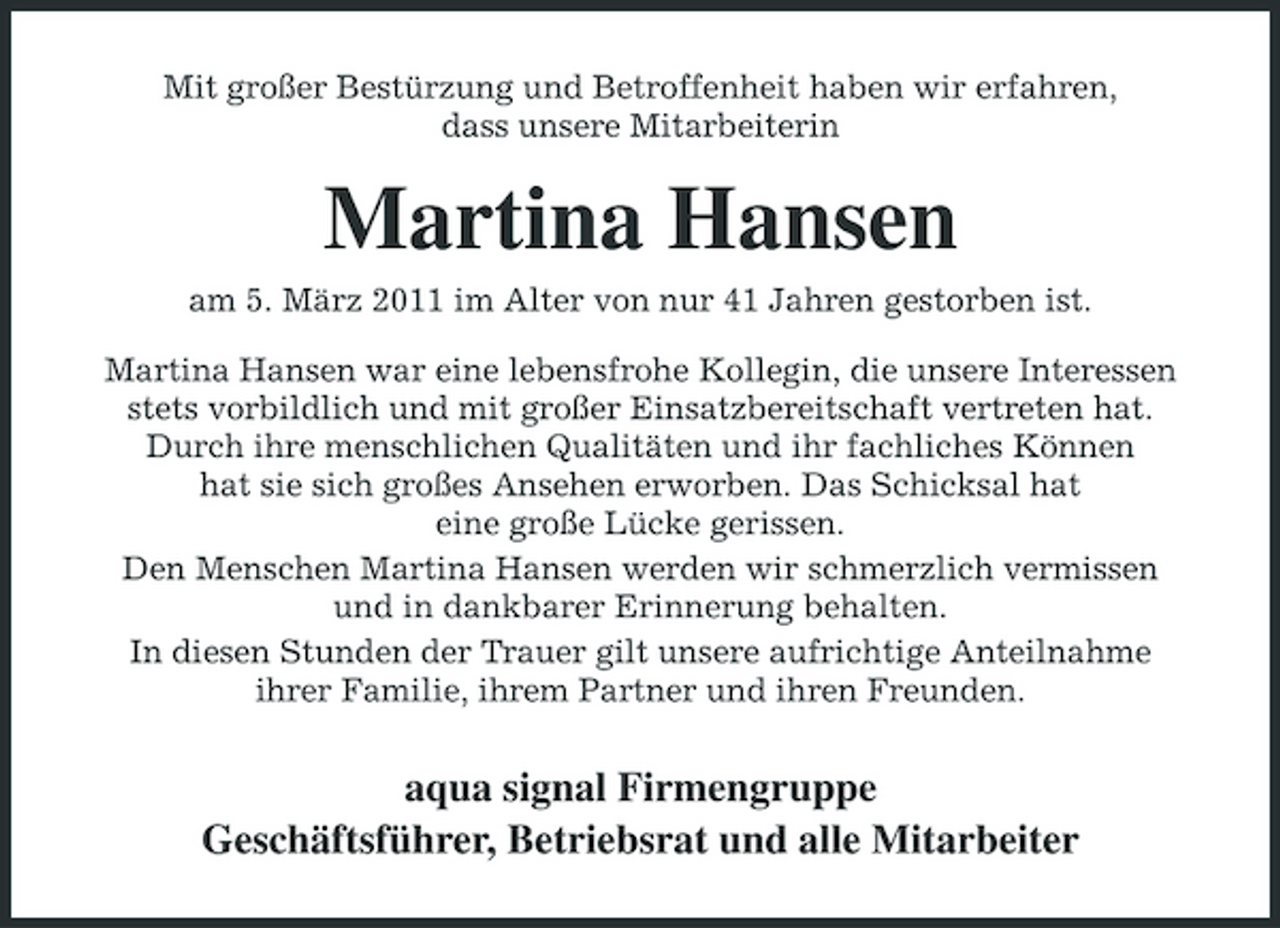 <p>Mit großer Bestürzung und Betroffenheit haben wir erfahren, dass unsere Mitarbeiterin</p><p>Martina Hansen<br />am 5. März 2011 im Alter von nur 41 Jahren gestorben ist. Martina Hansen war eine lebensfrohe Kollegin, die unsere Interessen stets vorbildlich und mit großer Einsatzbereitschaft vertreten hat. Durch ihre menschlichen Qualitäten und ihr fachliches Können hat sie sich großes Ansehen erworben. Das Schicksal hat eine große Lücke gerissen. Den Menschen Martina Hansen werden wir schmerzlich vermissen und in dankbarer Erinnerung behalten. In diesen Stunden der Trauer gilt unsere aufrichtige Anteilnahme ihrer Familie, ihrem Partner und ihren Freunden.</p><p>aqua signal Firmengruppe Geschäftsführer, Betriebsrat und alle Mitarbeiter</p>