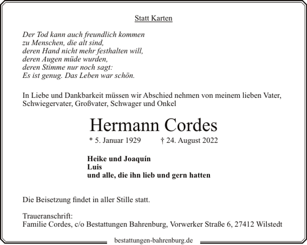 <p>Statt Karten<br />Der Tod kann auch freundlich kommen<br />zu Menschen, die alt sind,<br />deren Hand nicht mehr festhalten will,<br />deren Augen müde wurden,<br />deren Stimme nur noch sagt:<br />Es ist genug. Das Leben war schön.<br />In Liebe und Dankbarkeit müssen wir Abschied nehmen von meinem lieben Vater,<br />Schwiegervater, Großvater, Schwager und Onkel</p><p>Hermann Cordes</p><p>* 5. Januar 1929</p><p>† 24. August 2022</p><p>Heike und Joaquín<br />Luis<br />und alle, die ihn lieb und gern hatten<br />Die Beisetzung findet in aller Stille statt.<br />Traueranschrift:<br />Familie Cordes, c/o Bestattungen Bahrenburg, Vorwerker Straße 6, 27412 Wilstedt<br />bestattungen-bahrenburg.de</p>