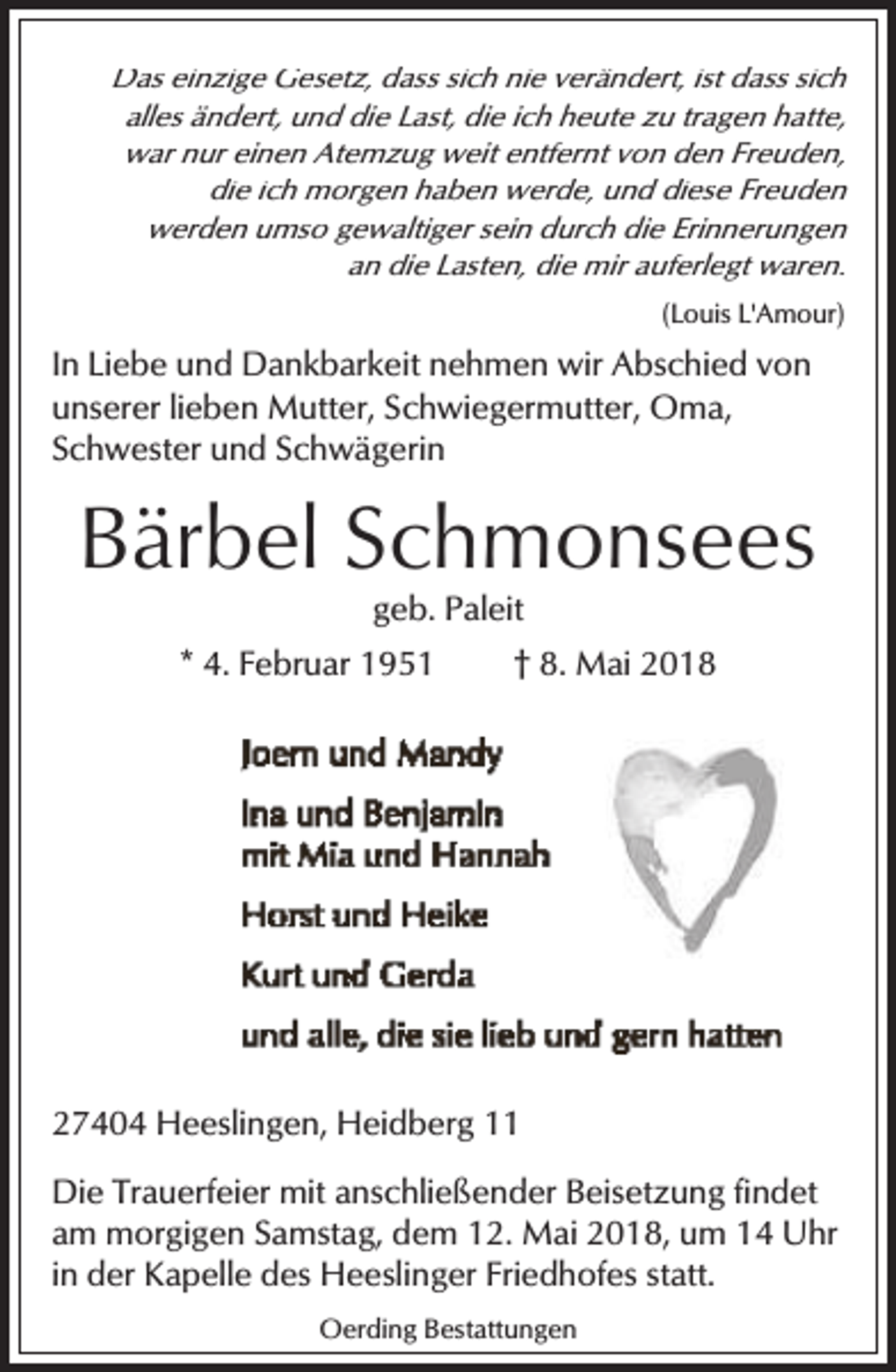 <p>Das einzige Gesetz, dass sich nie verändert, ist dass sich<br />alles ändert, und die Last, die ich heute zu tragen hatte,<br />war nur einen Atemzug weit entfernt von den Freuden,<br />die ich morgen haben werde, und diese Freuden<br />werden umso gewaltiger sein durch die Erinnerungen<br />an die Lasten, die mir auferlegt waren.<br />(Louis L'Amour)</p><p>In Liebe und Dankbarkeit nehmen wir Abschied von<br />unserer lieben Mutter, Schwiegermutter, Oma,<br />Schwester und Schwägerin</p><p>Bärbel Schmonsees<br />geb. Paleit</p><p>* 4. Februar 1951</p><p>† 8. Mai 2018</p><p>27404 Heeslingen, Heidberg 11<br />Die Trauerfeier mit anschließender Beisetzung findet<br />am morgigen Samstag, dem 12. Mai 2018, um 14 Uhr<br />in der Kapelle des Heeslinger Friedhofes statt.<br />Oerding Bestattungen</p>