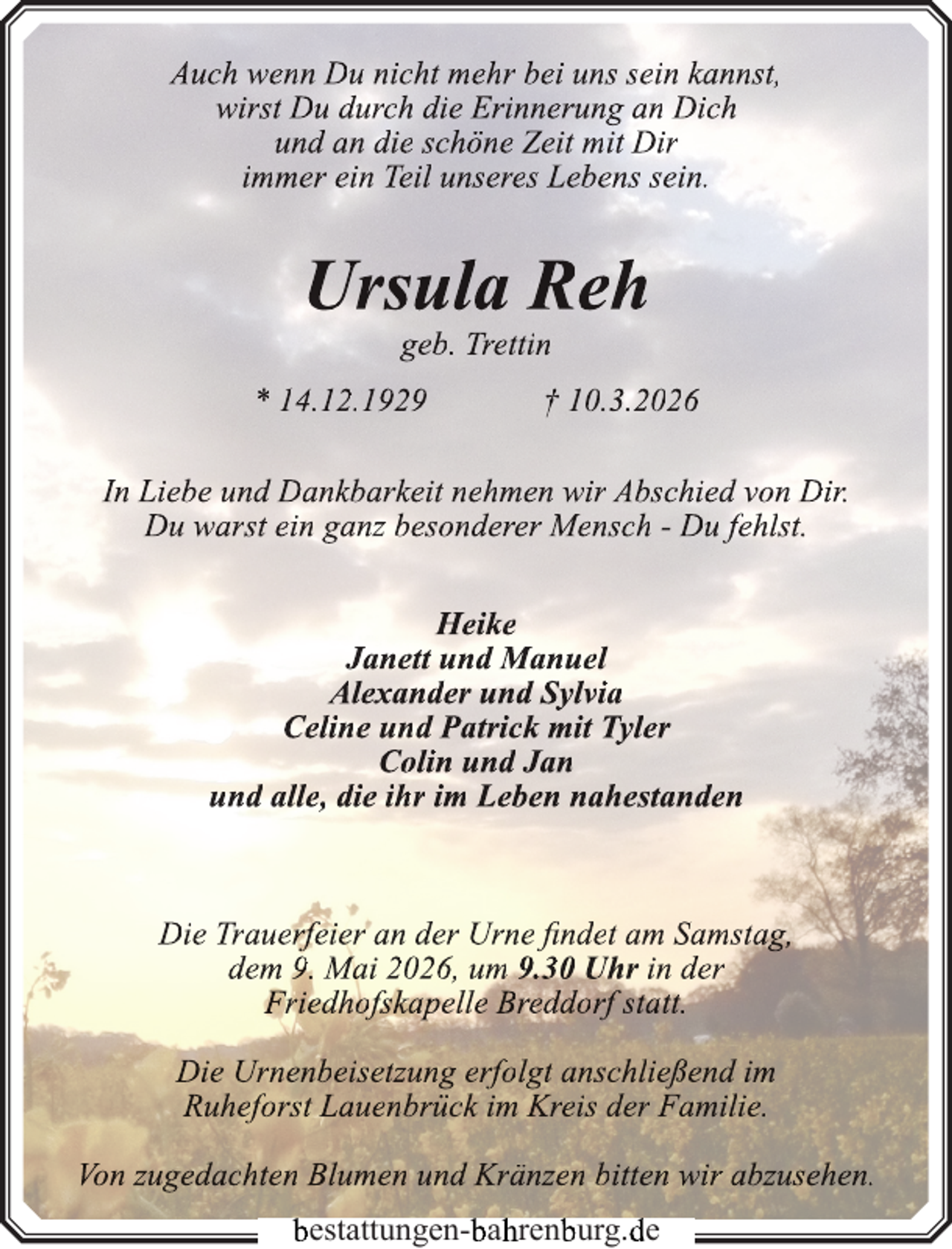 <p>Auch wenn Du nicht mehr bei uns sein kannst,<br />wirst Du durch die Erinnerung an Dich<br />und an die schöne Zeit mit Dir<br />immer ein Teil unseres Lebens sein.</p>
<p>Ursula Reh<br />geb. Trettin</p>
<p>* 14.12.1929</p>
<p>† 10.3.2026</p>
<p>In Liebe und Dankbarkeit nehmen wir Abschied von Dir.<br />Du warst ein ganz besonderer Mensch - Du fehlst.<br />Heike<br />Janett und Manuel<br />Alexander und Sylvia<br />Celine und Patrick mit Tyler<br />Colin und Jan<br />und alle, die ihr im Leben nahestanden</p>
<p>Die Trauerfeier an der Urne findet am Samstag,<br />dem 9. Mai 2026, um 9.30 Uhr in der<br />Friedhofskapelle Breddorf statt.<br />Die Urnenbeisetzung erfolgt anschließend im<br />Ruheforst Lauenbrück im Kreis der Familie.<br />Von zugedachten Blumen und Kränzen bitten wir abzusehen.<br />bestattungen-b<br />bah<br />hrenb<br />burg.d<br />de</p>