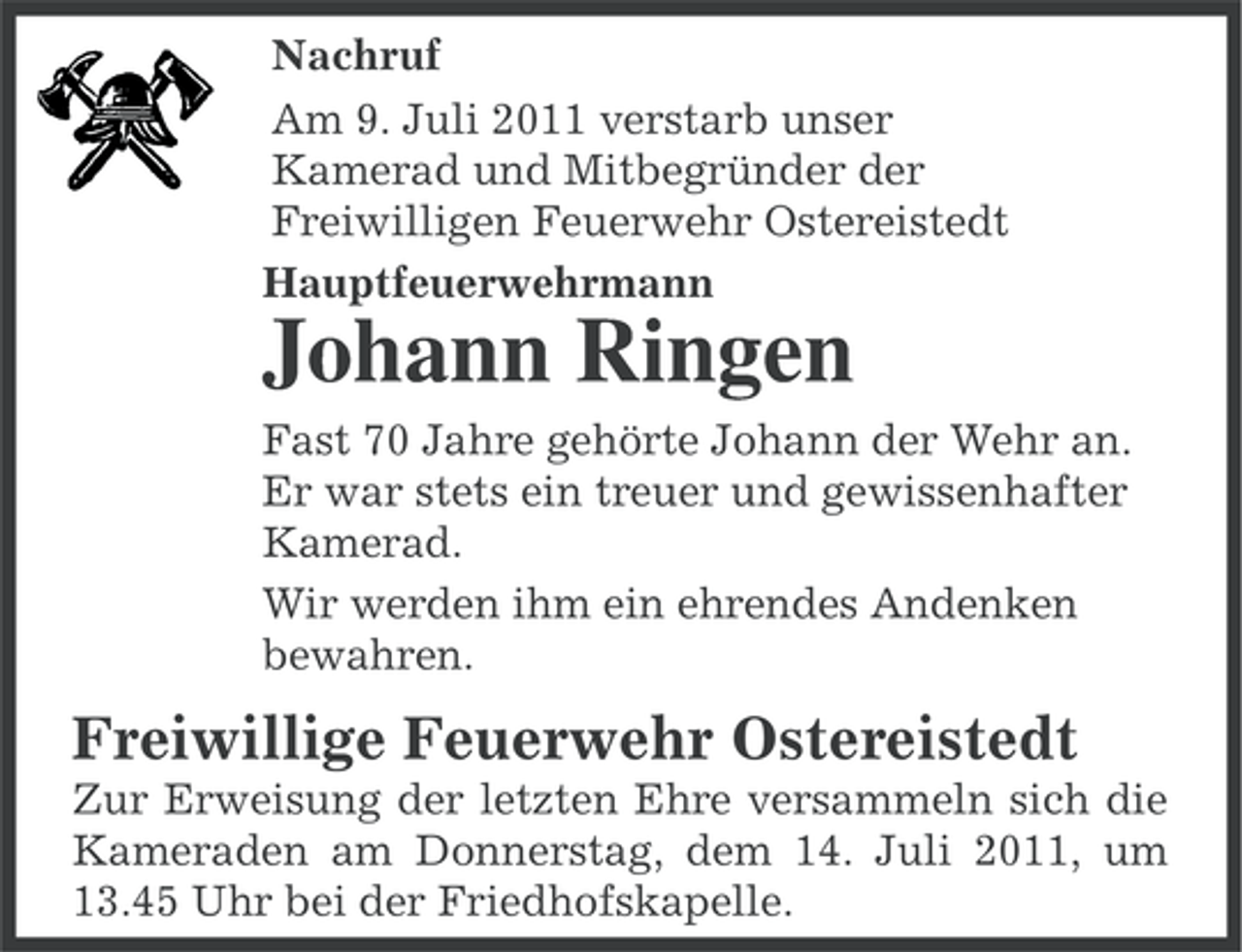 <p>Nachruf<br />Am 9. Juli 2011 verstarb unser<br />Kamerad und Mitbegründer der<br />Freiwilligen Feuerwehr Ostereistedt<br />Hauptfeuerwehrmann</p><p>Johann Ringen<br />Fast 70 Jahre gehörte Johann der Wehr an.<br />Er war stets ein treuer und gewissenhafter<br />Kamerad.<br />Wir werden ihm ein ehrendes Andenken<br />bewahren.</p><p>Freiwillige Feuerwehr Ostereistedt<br />Zur Erweisung der letzten Ehre versammeln sich die<br />Kameraden am Donnerstag, dem 14. Juli 2011, um<br />13.45 Uhr bei der Friedhofskapelle.</p>
