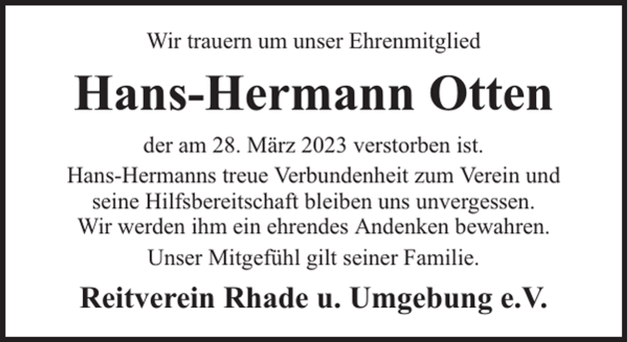 <p>Wir trauern um unser Ehrenmitglied</p><p>Hans-Hermann Otten<br />der am 28. März 2023 verstorben ist.<br />Hans-Hermanns treue Verbundenheit zum Verein und<br />seine Hilfsbereitschaft bleiben uns unvergessen.<br />Wir werden ihm ein ehrendes Andenken bewahren.<br />Unser Mitgefühl gilt seiner Familie.</p><p>Reitverein Rhade u. Umgebung e.V.</p>