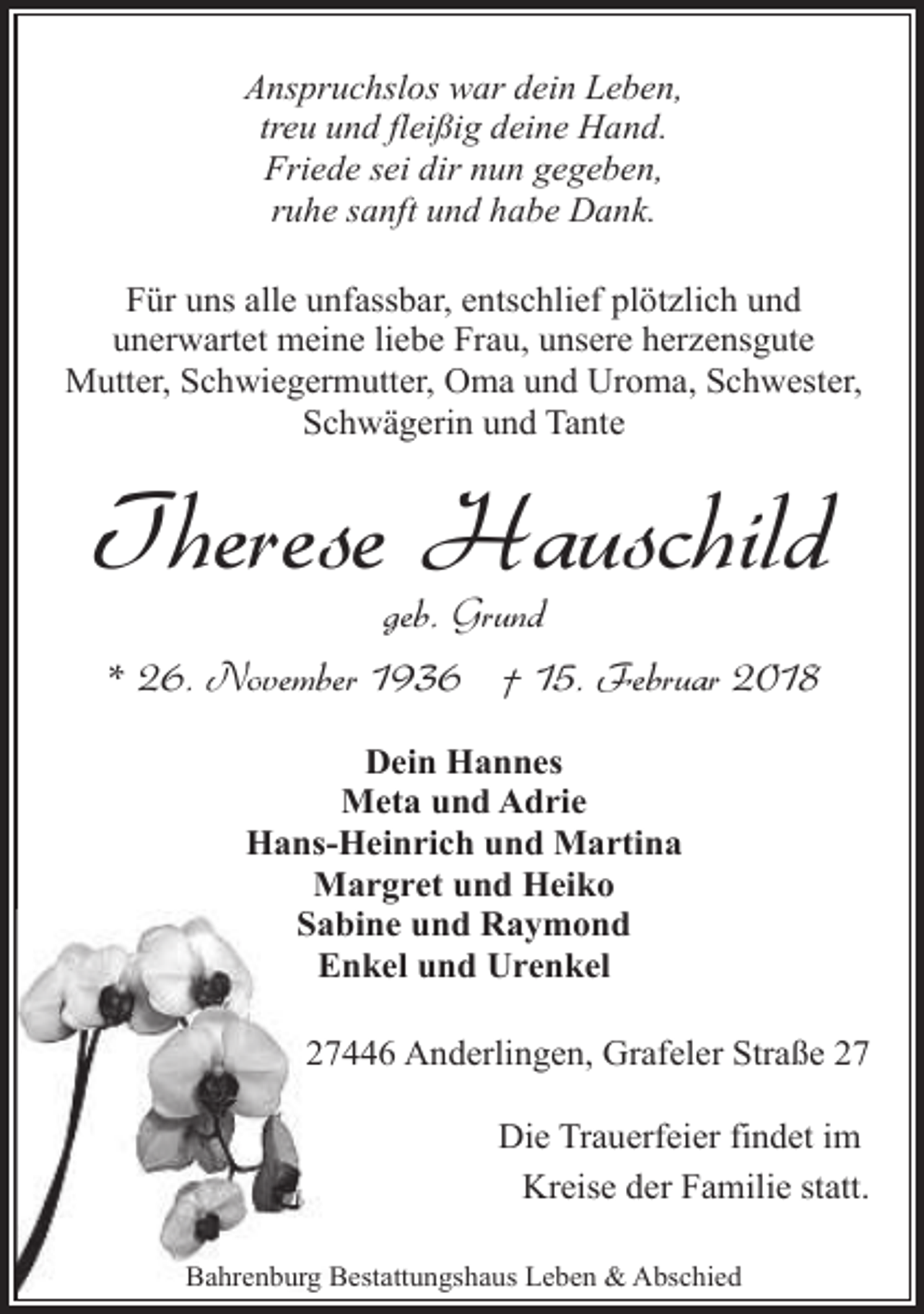 <p>Anspruchslos war dein Leben,<br />treu und fleißig deine Hand.<br />Friede sei dir nun gegeben,<br />ruhe sanft und habe Dank.<br />Für uns alle unfassbar, entschlief plötzlich und<br />unerwartet meine liebe Frau, unsere herzensgute<br />Mutter, Schwiegermutter, Oma und Uroma, Schwester,<br />Schwägerin und Tante</p><p>Therese Hauschild<br />geb. Grund<br />* 26. November 1936 † 15. Februar 2018<br />Dein Hannes<br />Meta und Adrie<br />Hans-Heinrich und Martina<br />Margret und Heiko<br />Sabine und Raymond<br />Enkel und Urenkel<br />27446 Anderlingen, Grafeler Straße 27<br />Die Trauerfeier findet im<br />Kreise der Familie statt.<br />Bahrenburg Bestattungshaus Leben &amp; Abschied</p>