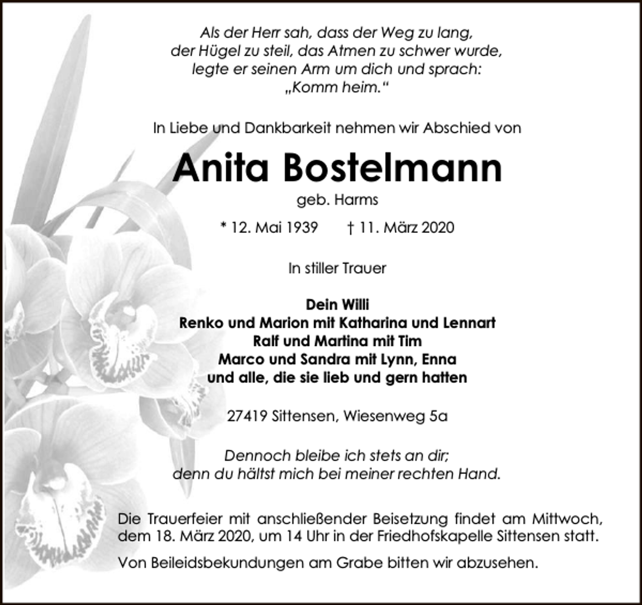 <p>Als der Herr sah, dass der Weg zu lang,<br />der Hügel zu steil, das Atmen zu schwer wurde,<br />legte er seinen Arm um dich und sprach:<br />„Komm heim.“<br />In Liebe und Dankbarkeit nehmen wir Abschied von</p><p>Anita Bostelmann<br />geb. Harms</p><p>* 12. Mai 1939</p><p>† 11. März 2020</p><p>In stiller Trauer<br />Dein Willi<br />Renko und Marion mit Katharina und Lennart<br />Ralf und Martina mit Tim<br />Marco und Sandra mit Lynn, Enna<br />und alle, die sie lieb und gern hatten<br />27419 Sittensen, Wiesenweg 5a<br />Dennoch bleibe ich stets an dir;<br />denn du hältst mich bei meiner rechten Hand.<br />Die Trauerfeier mit anschließender Beisetzung findet am Mittwoch,<br />dem 18. März 2020, um 14 Uhr in der Friedhofskapelle Sittensen statt.<br />Von Beileidsbekundungen am Grabe bitten wir abzusehen.</p>