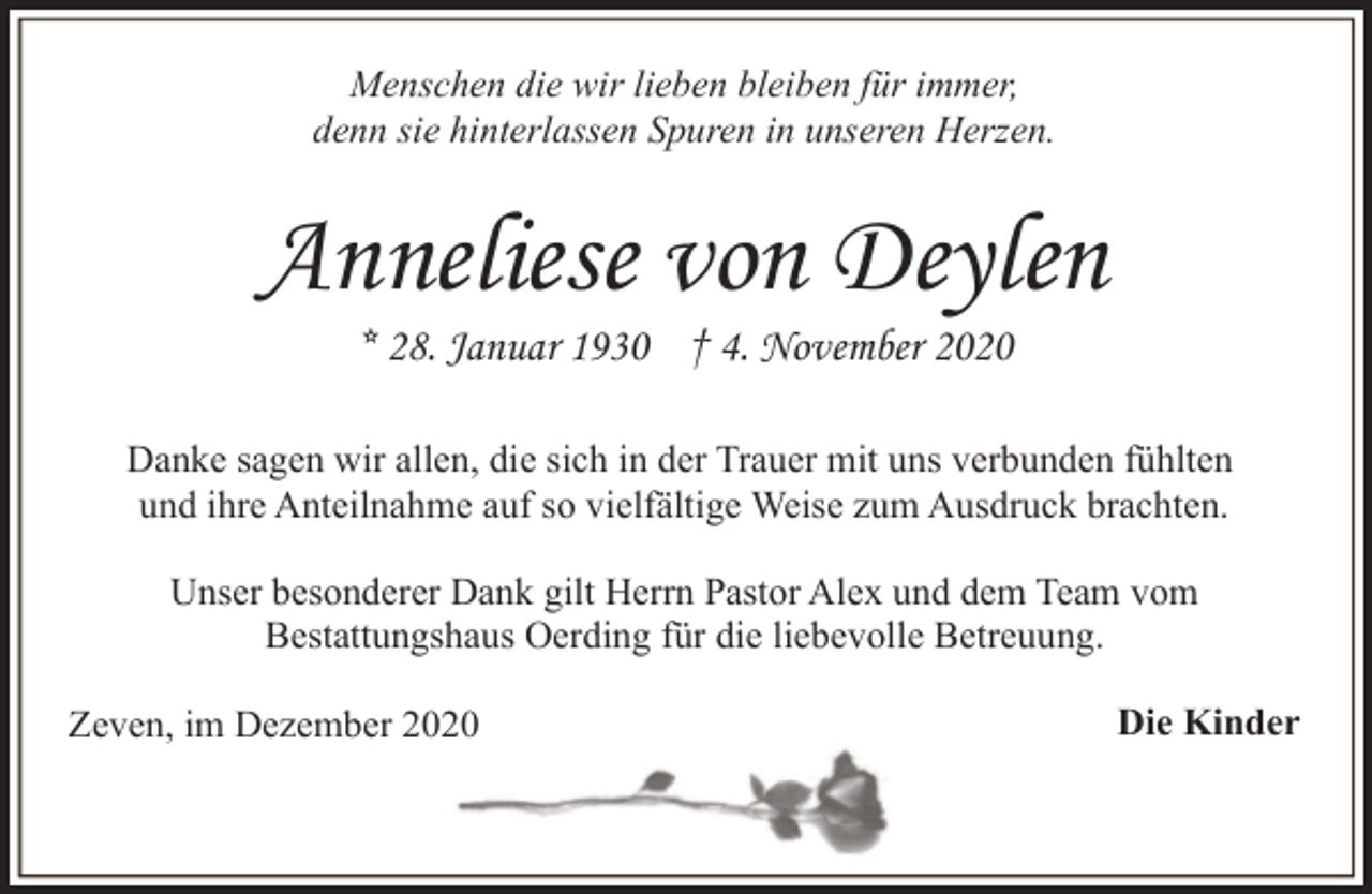 <p>Menschen die wir lieben bleiben für immer,<br />denn sie hinterlassen Spuren in unseren Herzen.</p><p>Anneliese von Deylen<br />* 28. Januar 1930 † 4. November 2020</p><p>Danke sagen wir allen, die sich in der Trauer mit uns verbunden fühlten<br />und ihre Anteilnahme auf so vielfältige Weise zum Ausdruck brachten.<br />Unser besonderer Dank gilt Herrn Pastor Alex und dem Team vom<br />Bestattungshaus Oerding für die liebevolle Betreuung.<br />Zeven, im Dezember 2020</p><p>Die Kinder</p>