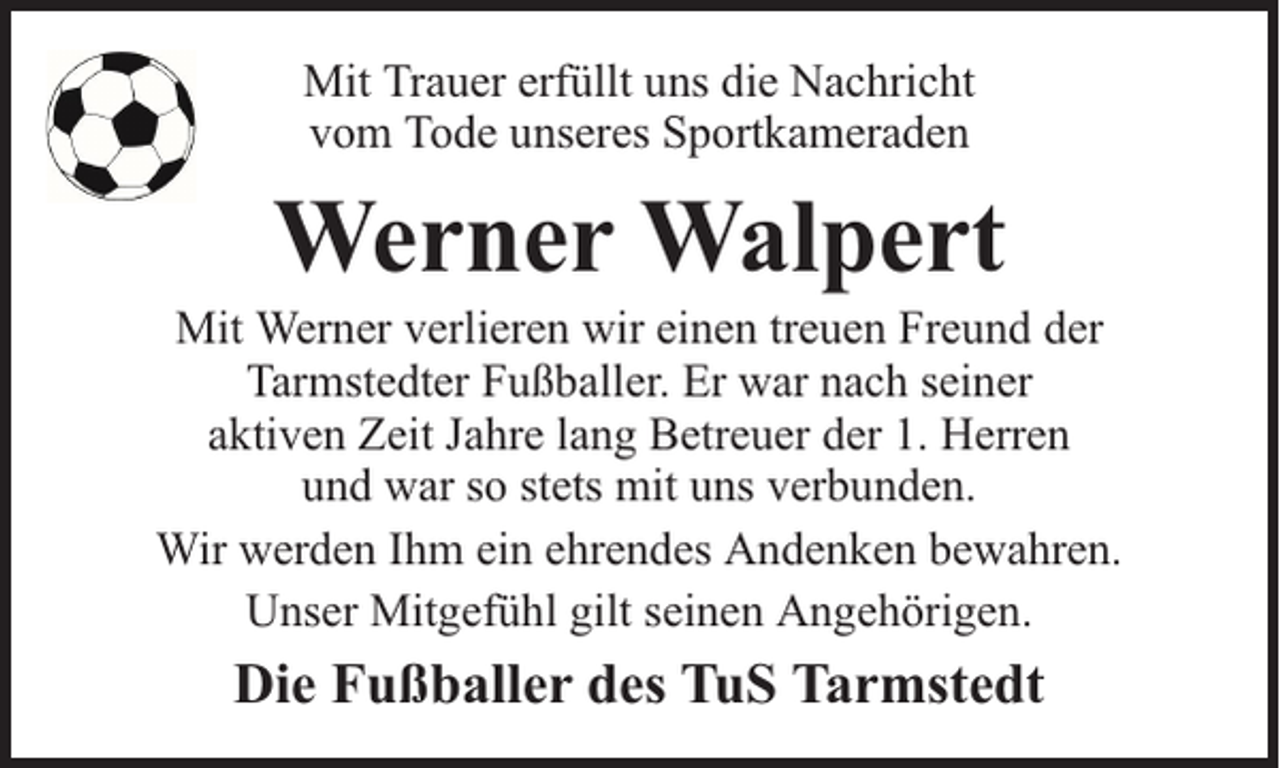 <p>Mit Trauer erfüllt uns die Nachricht<br />vom Tode unseres Sportkameraden</p><p>Werner Walpert</p><p>Mit Werner verlieren wir einen treuen Freund der<br />Tarmstedter Fußballer. Er war nach seiner<br />aktiven Zeit Jahre lang Betreuer der 1. Herren<br />und war so stets mit uns verbunden.<br />Wir werden Ihm ein ehrendes Andenken bewahren.<br />Unser Mitgefühl gilt seinen Angehörigen.</p><p>Die Fußballer des TuS Tarmstedt</p>