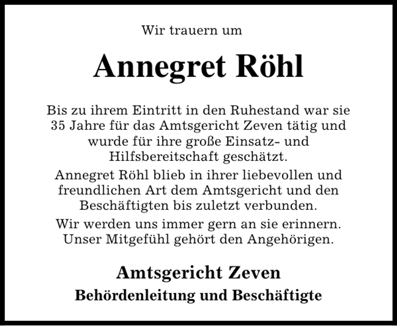 <p>Wir trauern um</p>
<p>Annegret Röhl<br />Bis zu ihrem Eintritt in den Ruhestand war sie<br />35 Jahre für das Amtsgericht Zeven tätig und<br />wurde für ihre große Einsatz- und<br />Hilfsbereitschaft geschätzt.<br />Annegret Röhl blieb in ihrer liebevollen und<br />freundlichen Art dem Amtsgericht und den<br />Beschäftigten bis zuletzt verbunden.<br />Wir werden uns immer gern an sie erinnern.<br />Unser Mitgefühl gehört den Angehörigen.</p>
<p>Amtsgericht Zeven<br />Behördenleitung und Beschäftigte</p>