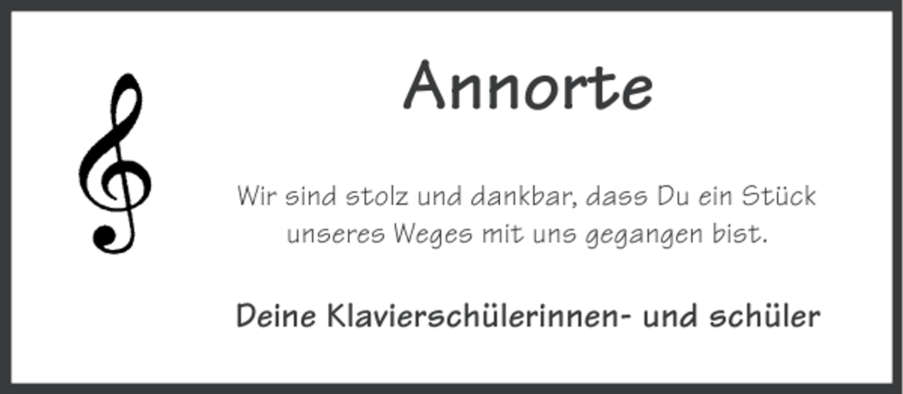 <p>Annorte<br />Wir sind stolz und dankbar, dass Du ein Stück<br />unseres Weges mit uns gegangen bist.</p><p>Deine Klavierschülerinnen- und schüler</p>
