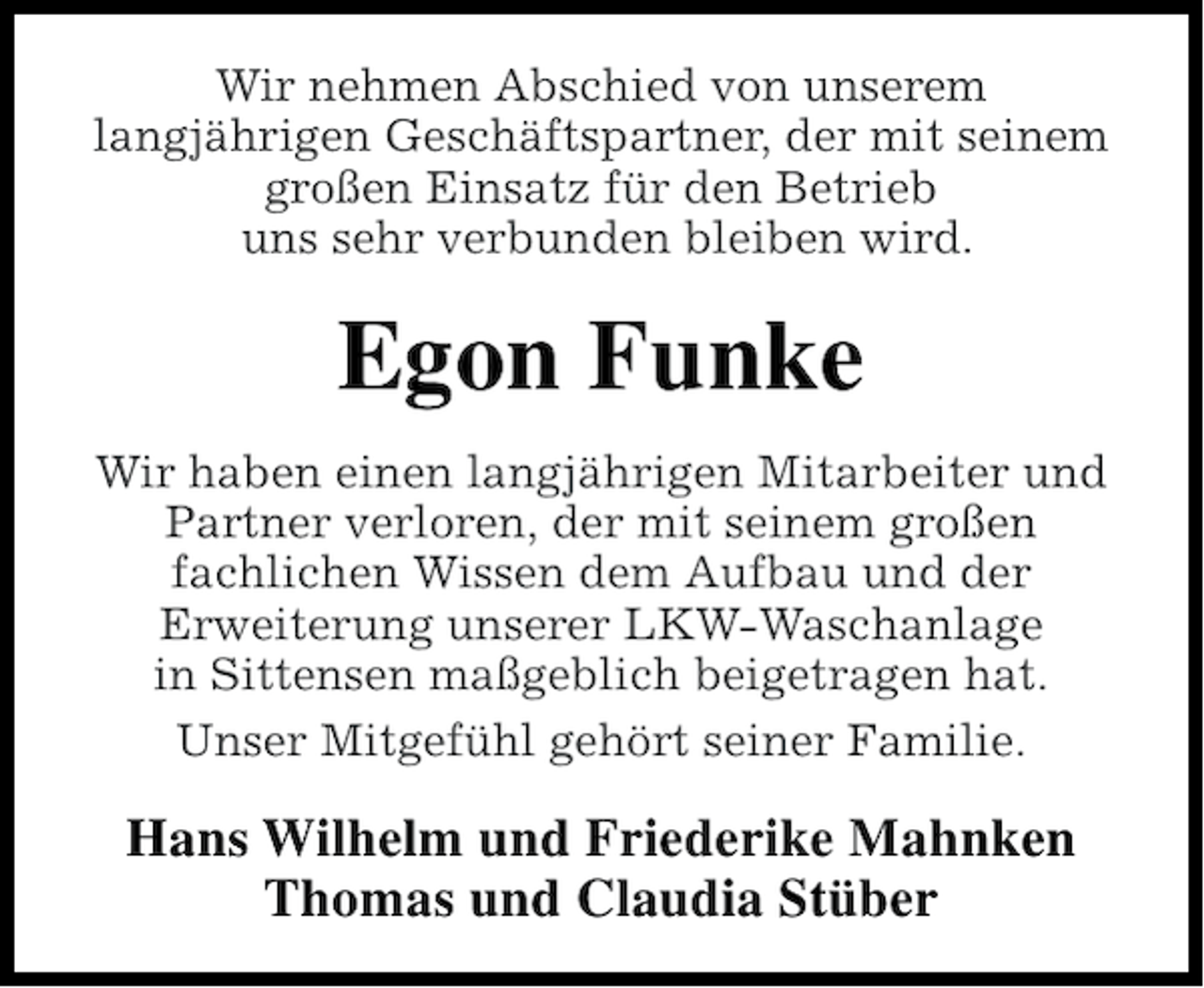 <p>Wir nehmen Abschied von unserem<br />langjährigen Geschäftspartner, der mit seinem<br />großen Einsatz für den Betrieb<br />uns sehr verbunden bleiben wird.</p><p>Egon Funke<br />Wir haben einen langjährigen Mitarbeiter und<br />Partner verloren, der mit seinem großen<br />fachlichen Wissen dem Aufbau und der<br />Erweiterung unserer LKW-Waschanlage<br />in Sittensen maßgeblich beigetragen hat.<br />Unser Mitgefühl gehört seiner Familie.</p><p>Hans Wilhelm und Friederike Mahnken<br />Thomas und Claudia Stüber</p>
