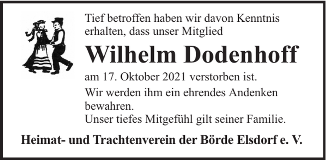 <p>Tief betroffen haben wir davon Kenntnis<br />erhalten, dass unser Mitglied</p><p>Wilhelm Dodenhoff</p><p>am 17. Oktober 2021 verstorben ist.<br />Wir werden ihm ein ehrendes Andenken<br />bewahren.<br />Unser tiefes Mitgefühl gilt seiner Familie.</p><p>Heimat- und Trachtenverein der Börde Elsdorf e. V.</p>