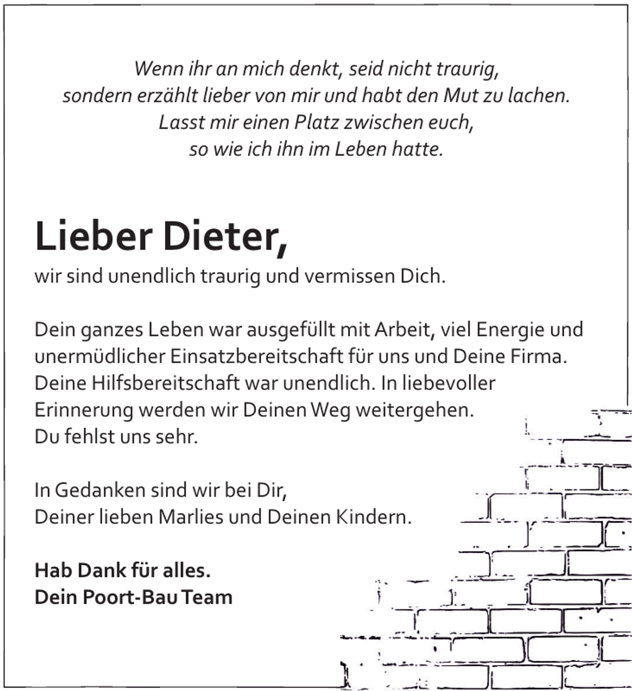 <p>Wenn ihr an mich denkt, seid nicht traurig,<br />sondern erzählt lieber von mir und habt den Mut zu lachen.<br />Lasst mir einen Platz zwischen euch,<br />so wie ich ihn im Leben hatte.</p><p>Lieber Dieter,<br />wir sind unendlich traurig und vermissen Dich.<br />Dein ganzes Leben war ausgefüllt mit Arbeit, viel Energie und<br />unermüdlicher Einsatzbereitschaft für uns und Deine Firma.<br />Deine Hilfsbereitschaft war unendlich. In liebevoller<br />Erinnerung werden wir Deinen Weg weitergehen.<br />Du fehlst uns sehr.<br />In Gedanken sind wir bei Dir,<br />Deiner lieben Marlies und Deinen Kindern.<br />Hab Dank für alles.<br />Dein Poort-Bau Team</p>