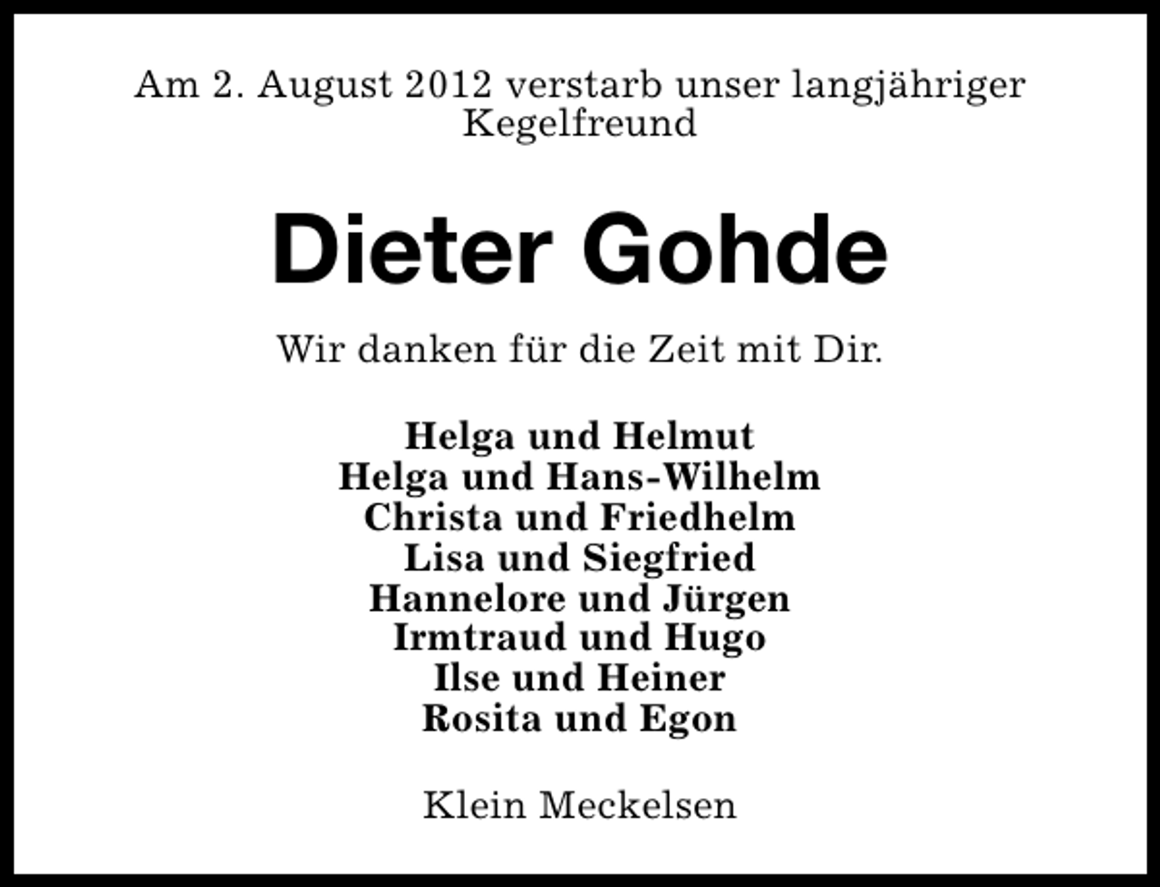 <p>Am 2. August 2012 verstarb unser langjähriger<br />Kegelfreund</p><p>Dieter Gohde<br />Wir danken für die Zeit mit Dir.<br />Helga und Helmut<br />Helga und Hans-Wilhelm<br />Christa und Friedhelm<br />Lisa und Siegfried<br />Hannelore und Jürgen<br />Irmtraud und Hugo<br />Ilse und Heiner<br />Rosita und Egon<br />Klein Meckelsen</p>