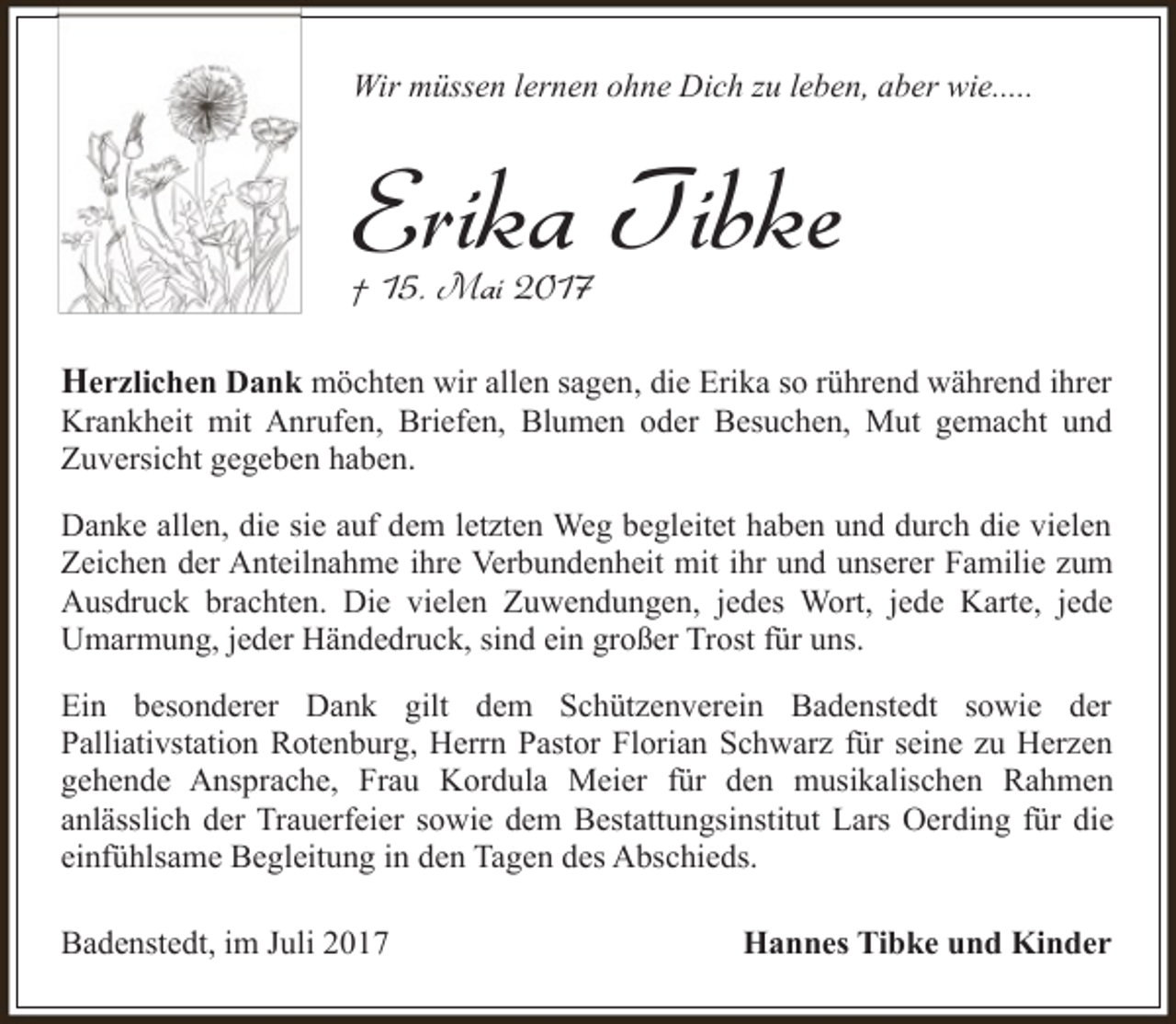 <p>Wir müssen lernen ohne Dich zu leben, aber wie.....</p><p>Erika Tibke</p><p>† 15. Mai 2017</p><p>Herzlichen Dank möchten wir allen sagen, die Erika so rührend während ihrer<br />Krankheit mit Anrufen, Briefen, Blumen oder Besuchen, Mut gemacht und<br />Zuversicht gegeben haben.<br />Danke allen, die sie auf dem letzten Weg begleitet haben und durch die vielen<br />Zeichen der Anteilnahme ihre Verbundenheit mit ihr und unserer Familie zum<br />Ausdruck brachten. Die vielen Zuwendungen, jedes Wort, jede Karte, jede<br />Umarmung, jeder Händedruck, sind ein großer Trost für uns.<br />Ein besonderer Dank gilt dem Schützenverein Badenstedt sowie der<br />Palliativstation Rotenburg, Herrn Pastor Florian Schwarz für seine zu Herzen<br />gehende Ansprache, Frau Kordula Meier für den musikalischen Rahmen<br />anlässlich der Trauerfeier sowie dem Bestattungsinstitut Lars Oerding für die<br />einfühlsame Begleitung in den Tagen des Abschieds.<br />Badenstedt, im Juli 2017</p><p>Hannes Tibke und Kinder</p>