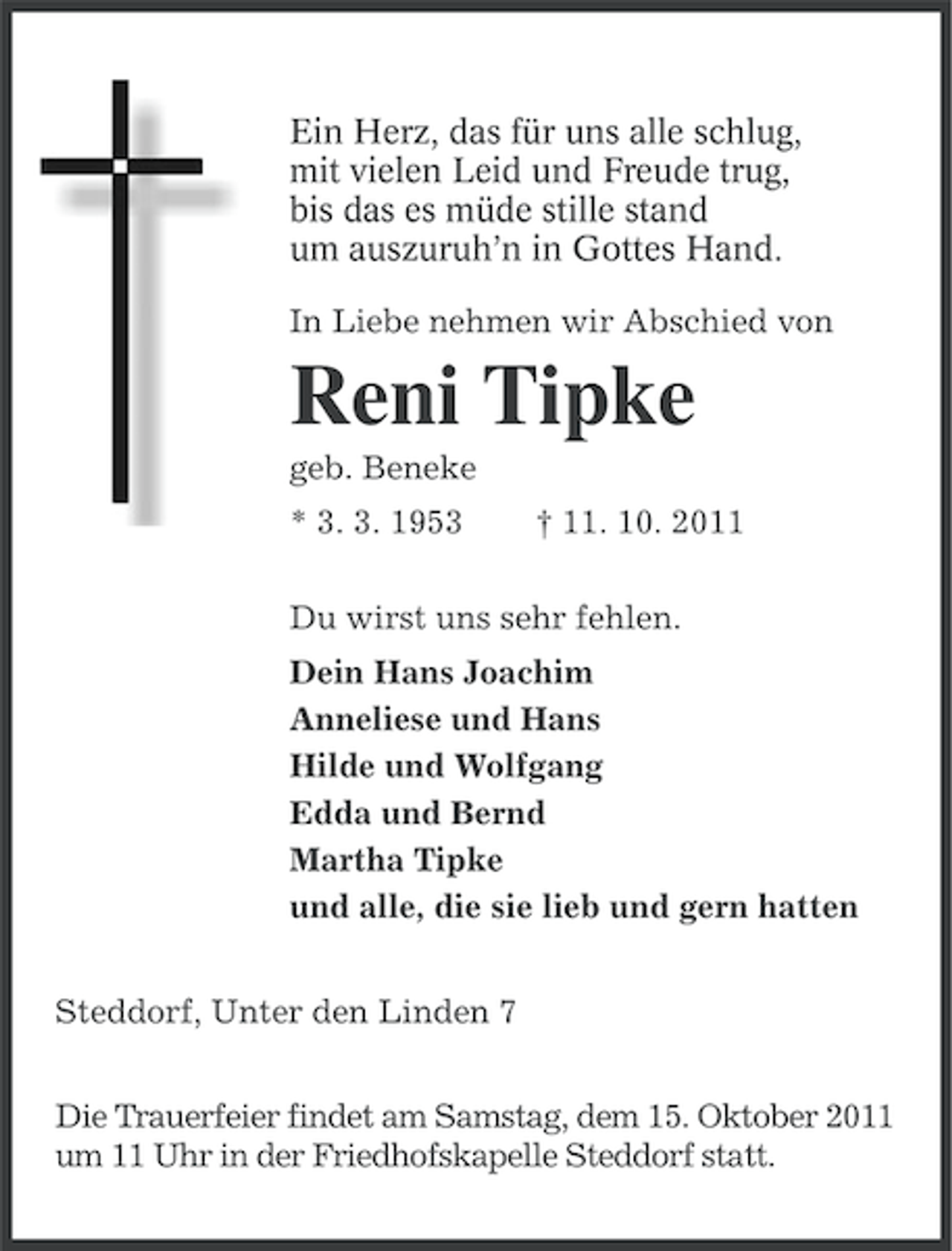 <p>Ein Herz, das für uns alle schlug,<br />mit vielen Leid und Freude trug,<br />bis das es müde stille stand<br />um auszuruh’n in Gottes Hand.<br />In Liebe nehmen wir Abschied von</p><p>Reni Tipke<br />geb. Beneke<br />* 3. 3. 1953</p><p>† 11. 10. 2011</p><p>Du wirst uns sehr fehlen.<br />Dein Hans Joachim<br />Anneliese und Hans<br />Hilde und Wolfgang<br />Edda und Bernd<br />Martha Tipke<br />und alle, die sie lieb und gern hatten<br />Steddorf, Unter den Linden 7<br />Die Trauerfeier findet am Samstag, dem 15. Oktober 2011<br />um 11 Uhr in der Friedhofskapelle Steddorf statt.</p>