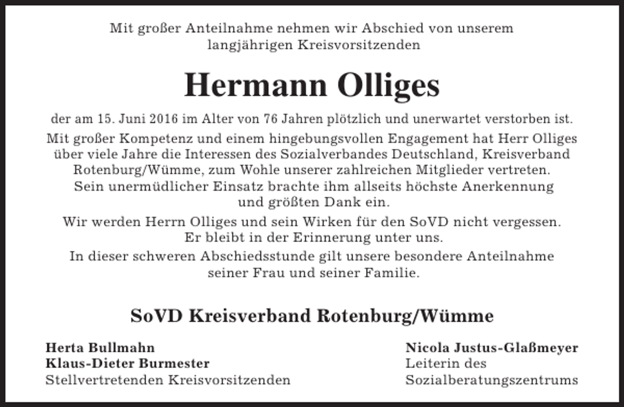 <p>Mit großer Anteilnahme nehmen wir Abschied von unserem<br />langjährigen Kreisvorsitzenden</p><p>Hermann Olliges<br />der am 15. Juni 2016 im Alter von 76 Jahren plötzlich und unerwartet verstorben ist.<br />Mit großer Kompetenz und einem hingebungsvollen Engagement hat Herr Olliges<br />über viele Jahre die Interessen des Sozialverbandes Deutschland, Kreisverband<br />Rotenburg/Wümme, zum Wohle unserer zahlreichen Mitglieder vertreten.<br />Sein unermüdlicher Einsatz brachte ihm allseits höchste Anerkennung<br />und größten Dank ein.<br />Wir werden Herrn Olliges und sein Wirken für den SoVD nicht vergessen.<br />Er bleibt in der Erinnerung unter uns.<br />In dieser schweren Abschiedsstunde gilt unsere besondere Anteilnahme<br />seiner Frau und seiner Familie.</p><p>SoVD Kreisverband Rotenburg/Wümme<br />Herta Bullmahn<br />Klaus-Dieter Burmester<br />Stellvertretenden Kreisvorsitzenden</p><p>Nicola Justus-Glaßmeyer<br />Leiterin des<br />Sozialberatungszentrums</p>