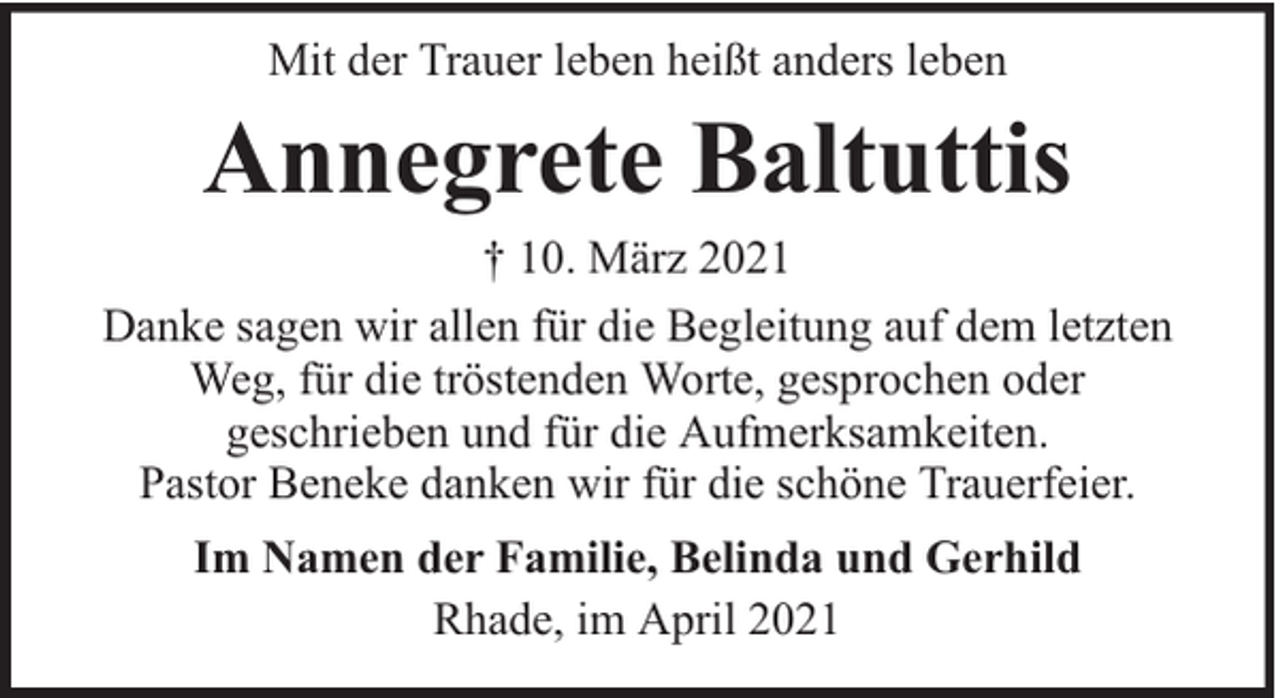 <p>Mit der Trauer leben heißt anders leben</p><p>Annegrete Baltuttis</p><p>† 10. März 2021<br />Danke sagen wir allen für die Begleitung auf dem letzten<br />Weg, für die tröstenden Worte, gesprochen oder<br />geschrieben und für die Aufmerksamkeiten.<br />Pastor Beneke danken wir für die schöne Trauerfeier.<br />Im Namen der Familie, Belinda und Gerhild<br />Rhade, im April 2021</p>