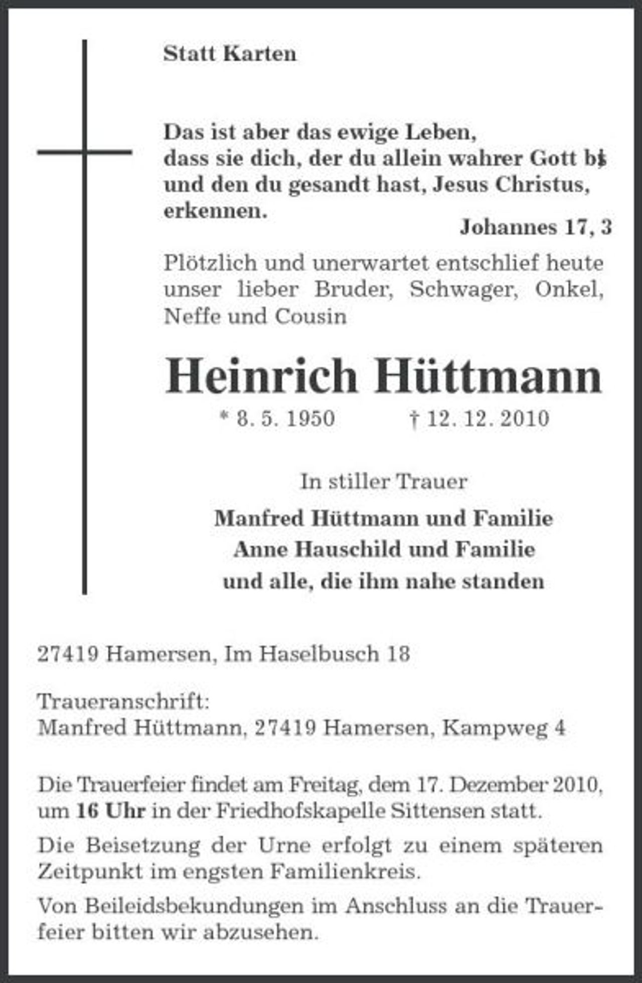 <p>Statt Karten<br />Das ist aber das ewige Leben,<br />dass sie dich, der du allein wahrer Gott bist,<br />und den du gesandt hast, Jesus Christus,<br />erkennen.<br />Johannes 17, 3<br />Plötzlich und unerwartet entschlief heute unser lieber Bruder, Schwager, Onkel, Neffe und Cousin<br />Heinrich Hüttmann<br />* 8. 5. 1950 † 12. 12. 2010<br />In stiller Trauer<br />Manfred Hüttmann und Familie<br />Anne Hauschild und Familie<br />und alle, die ihm nahe standen<br />27419 Hamersen, Im Haselbusch 18<br />Traueranschrift:<br />Manfred Hüttmann, 27419 Hamersen, Kampweg 4<br />Die Trauerfeier findet am Freitag, dem 17. Dezember 2010, um 16 Uhr in der Friedhofskapelle Sittensen statt.<br />Die Beisetzung der Urne erfolgt zu einem späteren Zeitpunkt im engsten Familienkreis.<br />Von Beileidsbekundungen im Anschluss an die Trauerfeier bitten wir abzusehen.</p>