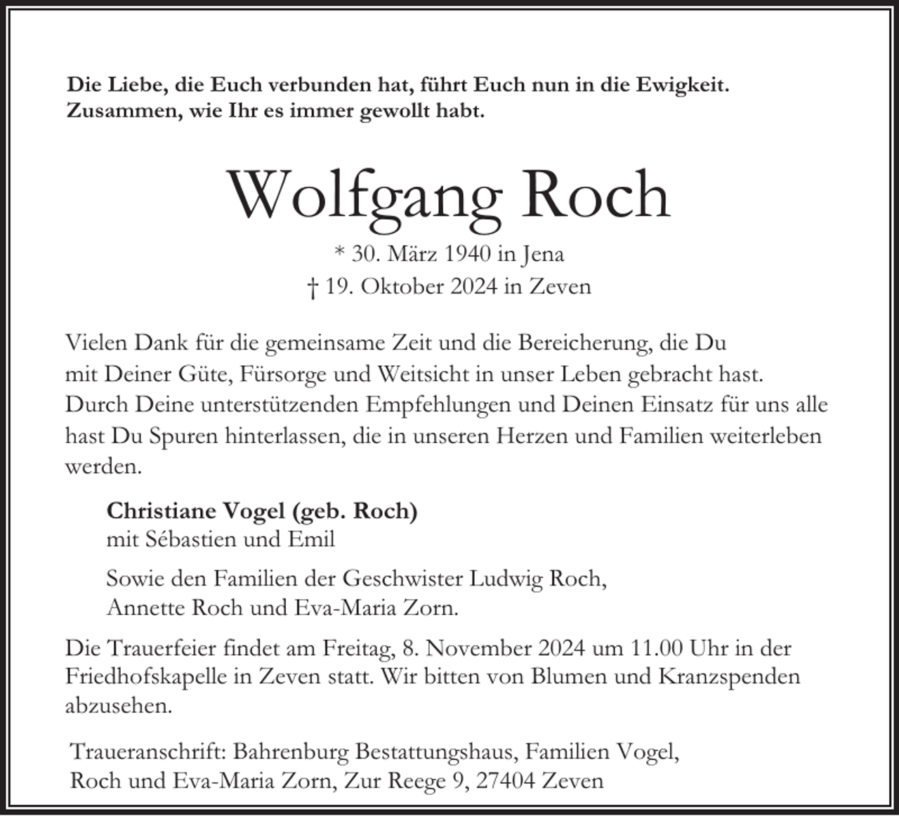 <p>Die Liebe, die Euch verbunden hat, führt Euch nun in die Ewigkeit.<br />Zusammen, wie Ihr es immer gewollt habt.</p><p>Wolfgang Roch<br />* 30. März 1940 in Jena<br />† 19. Oktober 2024 in Zeven</p><p>Vielen Dank für die gemeinsame Zeit und die Bereicherung, die Du<br />mit Deiner Güte, Fürsorge und Weitsicht in unser Leben gebracht hast.<br />Durch Deine unterstützenden Empfehlungen und Deinen Einsatz für uns alle<br />hast Du Spuren hinterlassen, die in unseren Herzen und Familien weiterleben<br />werden.<br />Christiane Vogel (geb. Roch)<br />mit Sébastien und Emil<br />Sowie den Familien der Geschwister Ludwig Roch,<br />Annette Roch und Eva-Maria Zorn.<br />Die Trauerfeier findet am Freitag, 8. November 2024 um 11.00 Uhr in der<br />Friedhofskapelle in Zeven statt. Wir bitten von Blumen und Kranzspenden<br />abzusehen.<br />Traueranschrift: Bahrenburg Bestattungshaus, Familien Vogel,<br />Roch und Eva-Maria Zorn, Zur Reege 9, 27404 Zeven</p>