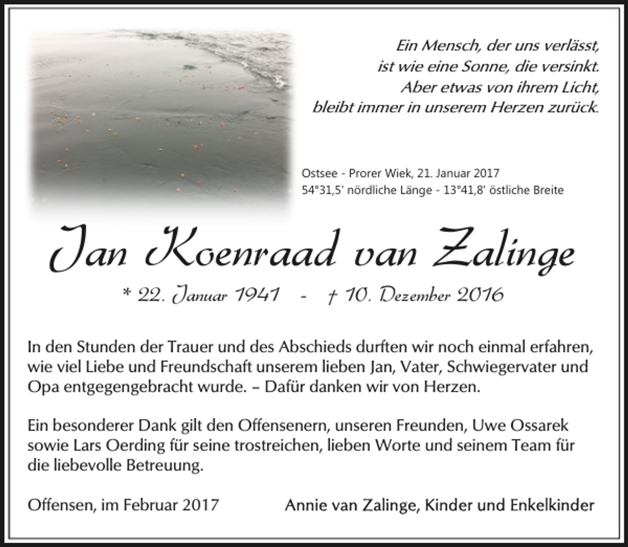 <p>Ein Mensch, der uns verlässt,<br />ist wie eine Sonne, die versinkt.<br />Aber etwas von ihrem Licht,<br />bleibt immer in unserem Herzen zurück.</p><p>Ostsee - Prorer Wiek, 21. Januar 2017<br />54°31,5' nördliche Länge - 13°41,8' östliche Breite</p><p>Jan Koenraad van Zalinge<br />* 22. Januar 1941 - † 10. Dezember 2016</p><p>In den Stunden der Trauer und des Abschieds durften wir noch einmal erfahren,<br />wie viel Liebe und Freundschaft unserem lieben Jan, Vater, Schwiegervater und<br />Opa entgegengebracht wurde. – Dafür danken wir von Herzen.<br />Ein besonderer Dank gilt den Offensenern, unseren Freunden, Uwe Ossarek<br />sowie Lars Oerding für seine trostreichen, lieben Worte und seinem Team für<br />die liebevolle Betreuung.<br />Offensen, im Februar 2017</p>