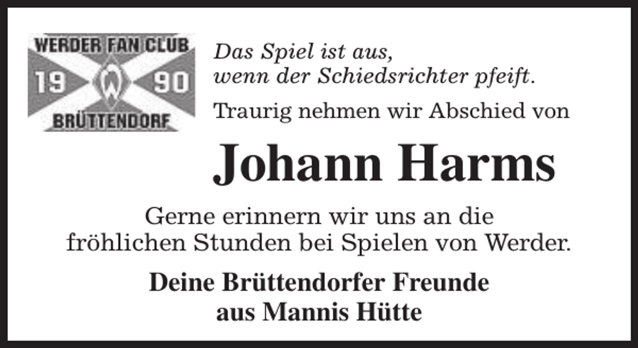 <p>Das Spiel ist aus,<br />wenn der Schiedsrichter pfeift.<br />Traurig nehmen wir Abschied von</p><p>Johann Harms<br />Gerne erinnern wir uns an die<br />fröhlichen Stunden bei Spielen von Werder.</p><p>Deine Brüttendorfer Freunde<br />aus Mannis Hütte</p>