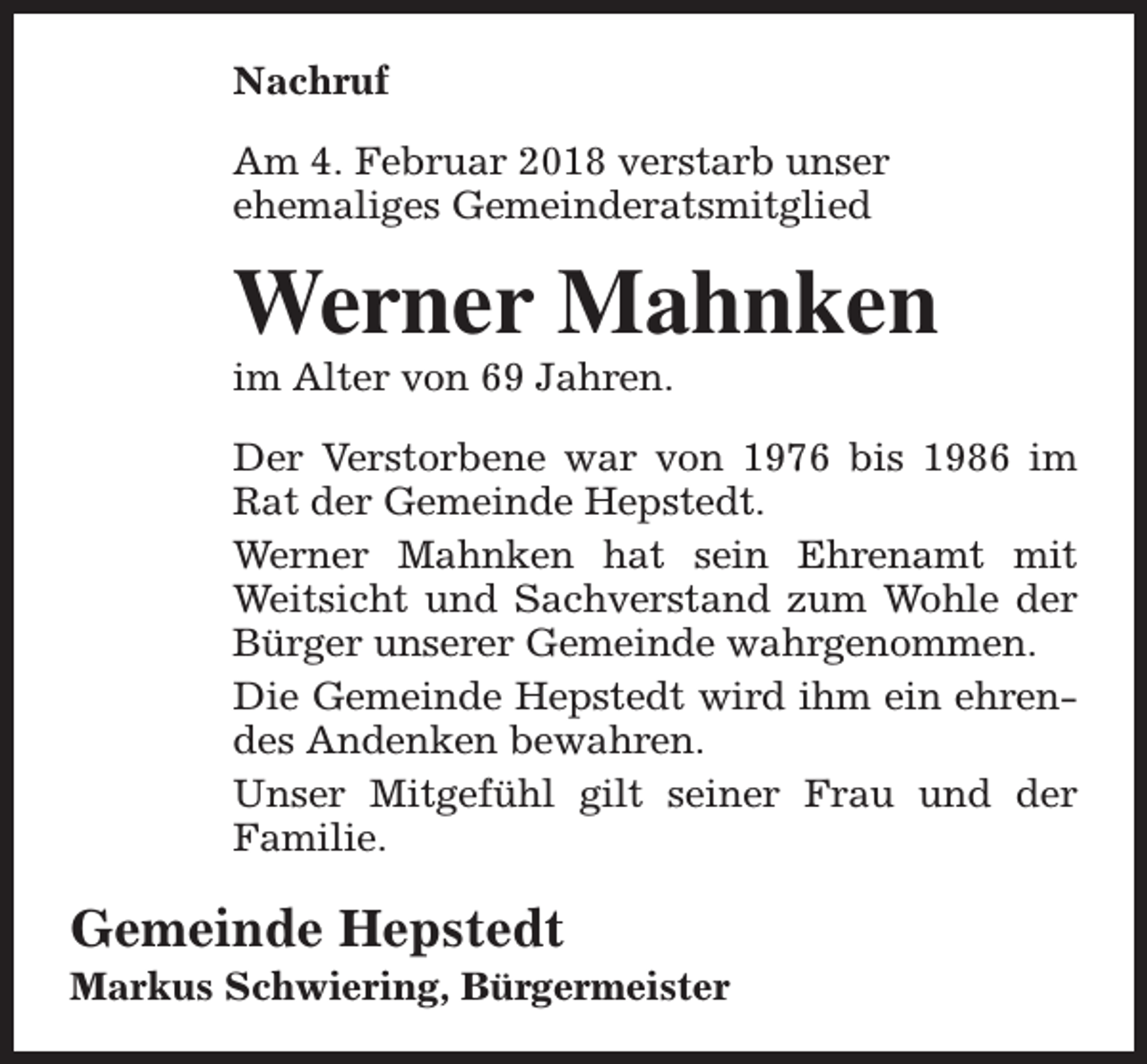 <p>Nachruf<br />Am 4. Februar 2018 verstarb unser<br />ehemaliges Gemeinderatsmitglied</p><p>Werner Mahnken</p><p>im Alter von 69 Jahren.</p><p>Der Verstorbene war von 1976 bis 1986 im<br />Rat der Gemeinde Hepstedt.<br />Werner Mahnken hat sein Ehrenamt mit<br />Weitsicht und Sachverstand zum Wohle der<br />Bürger unserer Gemeinde wahrgenommen.<br />Die Gemeinde Hepstedt wird ihm ein ehrendes Andenken bewahren.<br />Unser Mitgefühl gilt seiner Frau und der<br />Familie.</p><p>Gemeinde Hepstedt</p><p>Markus Schwiering, Bürgermeister</p>