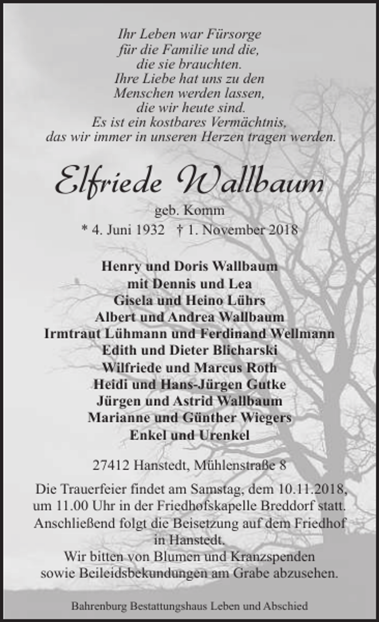 <p>Ihr Leben war Fürsorge<br />für die Familie und die,<br />die sie brauchten.<br />Ihre Liebe hat uns zu den<br />Menschen werden lassen,<br />die wir heute sind.<br />Es ist ein kostbares Vermächtnis,<br />das wir immer in unseren Herzen tragen werden.</p><p>Elfriede Wallbaum<br />geb. Komm<br />* 4. Juni 1932 † 1. November 2018</p><p>Henry und Doris Wallbaum<br />mit Dennis und Lea<br />Gisela und Heino Lührs<br />Albert und Andrea Wallbaum<br />Irmtraut Lühmann und Ferdinand Wellmann<br />Edith und Dieter Blicharski<br />Wilfriede und Marcus Roth<br />Heidi und Hans-Jürgen Gutke<br />Jürgen und Astrid Wallbaum<br />Marianne und Günther Wiegers<br />Enkel und Urenkel<br />27412 Hanstedt, Mühlenstraße 8<br />Die Trauerfeier findet am Samstag, dem 10.11.2018,<br />um 11.00 Uhr in der Friedhofskapelle Breddorf statt.<br />Anschließend folgt die Beisetzung auf dem Friedhof<br />in Hanstedt.<br />Wir bitten von Blumen und Kranzspenden<br />sowie Beileidsbekundungen am Grabe abzusehen.<br />Bahrenburg Bestattungshaus Leben und Abschied</p>