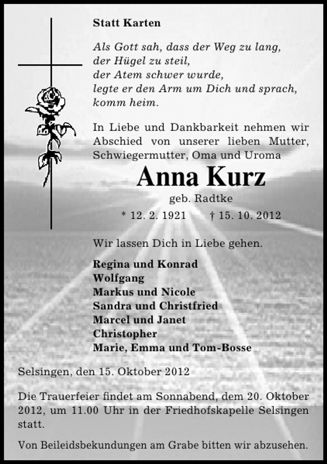 <p>Statt Karten<br />Als Gott sah, dass der Weg zu lang,<br />der Hügel zu steil,<br />der Atem schwer wurde,<br />legte er den Arm um Dich und sprach,<br />komm heim.<br />In Liebe und Dankbarkeit nehmen wir<br />Abschied von unserer lieben Mutter,<br />Schwiegermutter, Oma und Uroma</p><p>Anna Kurz<br />geb. Radtke</p><p>* 12. 2. 1921</p><p>† 15. 10. 2012</p><p>Wir lassen Dich in Liebe gehen.<br />Regina und Konrad<br />Wolfgang<br />Markus und Nicole<br />Sandra und Christfried<br />Marcel und Janet<br />Christopher<br />Marie, Emma und Tom-Bosse<br />Selsingen, den 15. Oktober 2012<br />Die Trauerfeier ﬁndet am Sonnabend, dem 20. Oktober<br />2012, um 11.00 Uhr in der Friedhofskapelle Selsingen<br />statt.<br />Von Beileidsbekundungen am Grabe bitten wir abzusehen.</p>