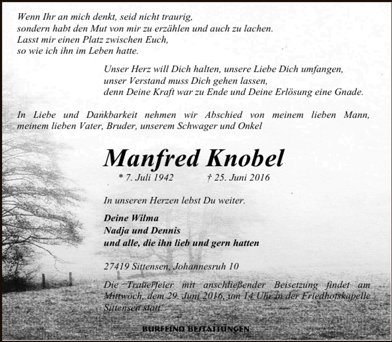 <p>Wenn Ihr an mich denkt, seid nicht traurig,<br />sondern habt den Mut von mir zu erzählen und auch zu lachen.<br />Lasst mir einen Platz zwischen Euch,<br />so wie ich ihn im Leben hatte.<br />Unser Herz will Dich halten, unsere Liebe Dich umfangen,<br />unser Verstand muss Dich gehen lassen,<br />denn Deine Kraft war zu Ende und Deine Erlösung eine Gnade.<br />In Liebe und Dankbarkeit nehmen wir Abschied von meinem lieben Mann,<br />meinem lieben Vater, Bruder, unserem Schwager und Onkel</p><p>Manfred Knobel<br />* 7. Juli 1942</p><p>† 25. Juni 2016</p><p>In unseren Herzen lebst Du weiter.<br />Deine Wilma<br />Nadja und Dennis<br />und alle, die ihn lieb und gern hatten<br />27419 Sittensen, Johannesruh 10<br />Die Trauerfeier mit anschließender Beisetzung findet am<br />Mittwoch, dem 29. Juni 2016, um 14 Uhr in der Friedhofskapelle<br />Sittensen statt.<br />Burfeind Bestattungen</p>