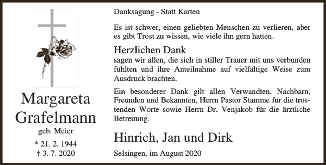 <p>Danksagung - Statt Karten<br />Es ist schwer, einen geliebten Menschen zu verlieren, aber<br />es gibt Trost zu wissen, wie viele ihn gern hatten.</p><p>Herzlichen Dank</p><p>sagen wir allen, die sich in stiller Trauer mit uns verbunden<br />fühlten und ihre Anteilnahme auf vielfältige Weise zum<br />Ausdruck brachten.</p><p>Margareta<br />Grafelmann<br />geb. Meier</p><p>* 21. 2. 1944<br />† 3. 7. 2020</p><p>Ein besonderer Dank gilt allen Verwandten, Nachbarn,<br />Freunden und Bekannten, Herrn Pastor Stamme für die tröstenden Worte sowie Herrn Dr. Venjakob für die ärztliche<br />Betreuung.</p><p>Hinrich, Jan und Dirk<br />Selsingen, im August 2020</p>