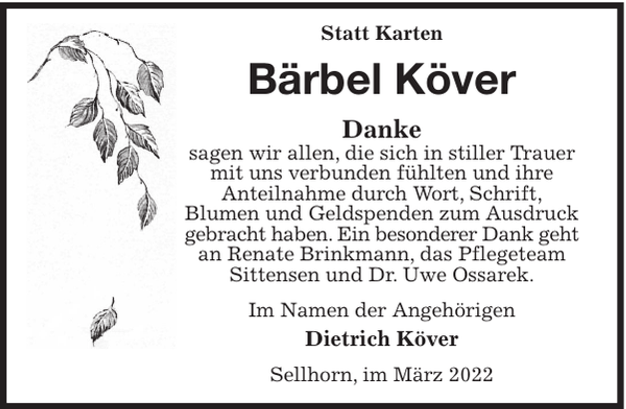 <p>Statt Karten</p><p>Bärbel Köver<br />Danke</p><p>sagen wir allen, die sich in stiller Trauer<br />mit uns verbunden fühlten und ihre<br />Anteilnahme durch Wort, Schrift,<br />Blumen und Geldspenden zum Ausdruck<br />gebracht haben. Ein besonderer Dank geht<br />an Renate Brinkmann, das Pflegeteam<br />Sittensen und Dr. Uwe Ossarek.<br />Im Namen der Angehörigen</p><p>Dietrich Köver<br />Sellhorn, im März 2022</p>