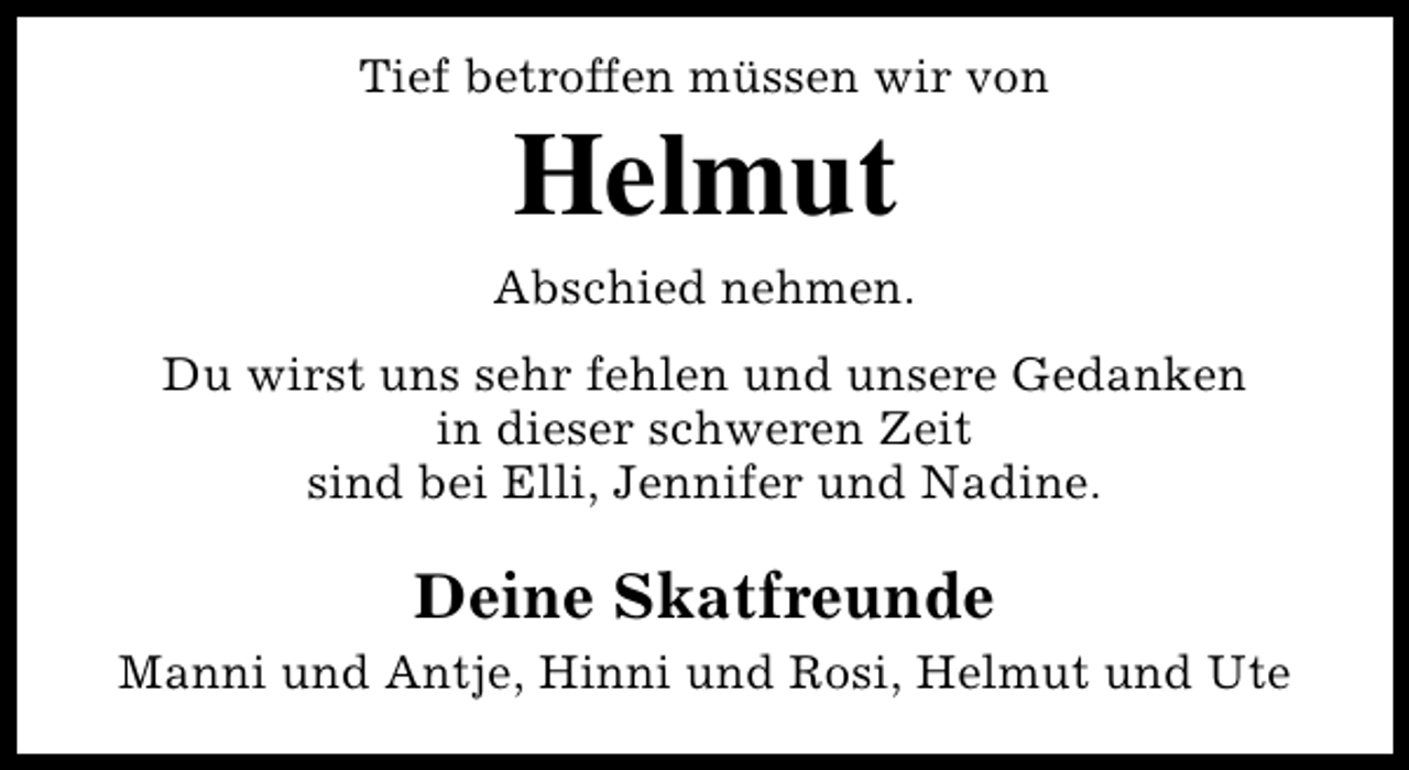 <p>Tief betroffen müssen wir von</p><p>Helmut</p><p>Abschied nehmen.<br />Du wirst uns sehr fehlen und unsere Gedanken<br />in dieser schweren Zeit<br />sind bei Elli, Jennifer und Nadine.</p><p>Deine Skatfreunde<br />Manni und Antje, Hinni und Rosi, Helmut und Ute</p>