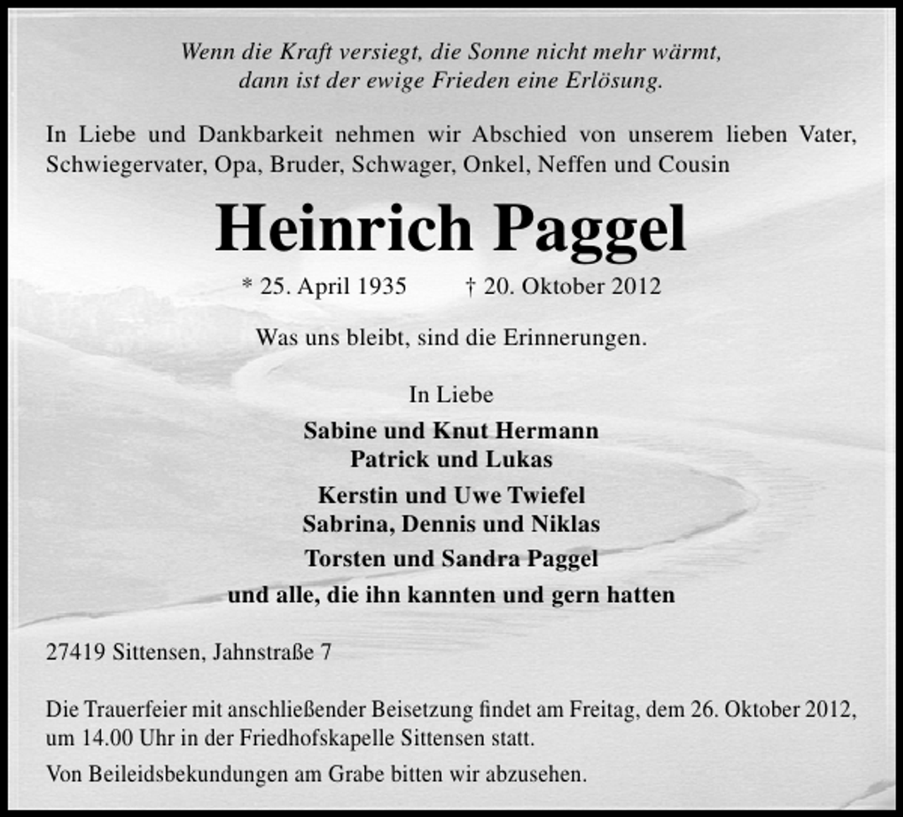 <p>Wenn die Kraft versiegt, die Sonne nicht mehr wärmt,<br />dann ist der ewige Frieden eine Erlösung.<br />In Liebe und Dankbarkeit nehmen wir Abschied von unserem lieben Vater,<br />Schwiegervater, Opa, Bruder, Schwager, Onkel, Neffen und Cousin</p><p>Heinrich Paggel<br />* 25. April 1935</p><p>† 20. Oktober 2012</p><p>Was uns bleibt, sind die Erinnerungen.<br />In Liebe<br />Sabine und Knut Hermann<br />Patrick und Lukas<br />Kerstin und Uwe Twiefel<br />Sabrina, Dennis und Niklas<br />Torsten und Sandra Paggel<br />und alle, die ihn kannten und gern hatten<br />27419 Sittensen, Jahnstraße 7<br />Die Trauerfeier mit anschließender Beisetzung ﬁndet am Freitag, dem 26. Oktober 2012,<br />um 14.00 Uhr in der Friedhofskapelle Sittensen statt.<br />Von Beileidsbekundungen am Grabe bitten wir abzusehen.</p>